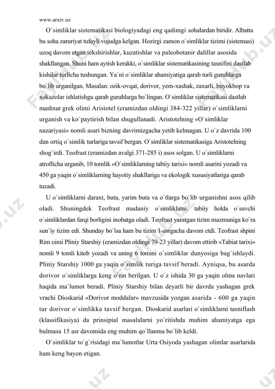 haqida ma`lumot beradi. pliniy starshiy bilan deyarli bir davrda yashagan grek vrachi dioskarid «dorivor moddalar» mavzusida yozgan asarida - 600 ga yaqin tur dorivor o`simlikka tavsif bergan. dioskarid asarlari o`simliklarni tasniflash (klassifikasiya) da prinsipial masalalarni yo`ritishda muhim ahamiyatga ega bulmasa 15 asr davomida eng muhim qo`llanma bo`lib keldi. o`simliklar to`g`risidagi ma`lumotlar urta osiyoda yashagan olimlar asarlarida ham keng bayon etigan. muhammad al-xoarzmiy (782-847) yilda «kitob surat al-arz» nomli asarini yozadi. unda dunyo okeanlari, kitalar, kutblar, ekvator chizigi, gullar, tog`lar, daryolar, urmonlar, qo`llar, o`simliklar haqida ma`lumotlar beradi. abu bakr ar-roziy (865-925) tabiat haqida 33 ta, tabobat bo`yicha 56 ta asar yozgan. roziy «al xoviy» asari hajmi jihatidan, tib konunlaridan katta bo`lgan., uni 15 yilda yozib tugataolmagan, bu asarini uning vafotidan keyin shog`irdlari nixoyasiga yetkazgan. abu nasr forobiy (870-950) 180 ta asar yozgan. shulardan 11 tasi tabiatshunoslikga oid bo`lgan. abu rayxon beruniy (973-1048) o`zining «saydana» nomli asarida dorivor o`simliklarning nomlarini 31 tilda …