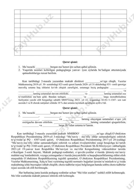 hkamasining "maktabgacha, umumiy o‘rta, o‘rta maxsus, professional va maktabdan tashqari ta’lim tashkilotlari pedagog kadrlarini attestatsiyadan o‘tkazish tartibini takomillashtirish chora-tadbirlari to‘g‘risida” 2021-yil 17-sentabrdagi 572-son qaroriga o‘zgartirish va qo‘shimchalar kiritish haqida”gi 692-son qarori tasdiqlandi. qarori bo‘yicha maktabda faoliyat olib borayotgan pedagog xodimlarni pedagogik mahorati va psixolagik tayyorgarligini baholash to‘g‘risida yig‘ilganlarga ma’lumot berdi. yanvar- iyun oylarida bo‘ladigan attestatsiyada maktabimizdan navbatdagi majburiy topshiradigan pedagoglar __ta, navbatdan tashqari topshiradigan pedagoglar __ ta ekanligini ma’lum qildi. quyidagi jadvalda toifaga sertifikatiga topshiruvchi pedagoglarni ko‘rishimiz mumkin: № fio amaldagi toifa attestatsiya turi fan qaror qismi: 1. ma’ruzachi ___________bergan ma’lumot ijro uchun qabul qilinsin. 2. yuqorida nomlari keltirilgan pedagoglarga yanvar- iyun oylarida bo‘ladigan attestatsiyada qatnashishlariga ruxsat berilsin. kun tartibidagi 2-masala yuzasidan maktab direktori ___________so‘zga chiqib, vazirlar mahkamasing 2019-yil 30- sentabrdagi 823-sonli qarori hamda 2020- yil 31-dekabrdagi 831- sonli qaroriga muvofiq ustama haq ishlarini ko‘rib chiqish zarurligini, ustamaga loyiq pedagoglar: ____________, ____________, ____________, ____________, ____________, ____________, ____________ va ____________larning ustamalari …