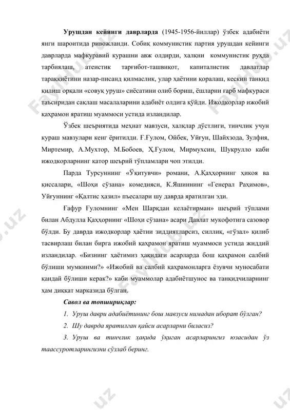 фкураси таъсиридан сақлаш масалаларини адабиёт олдига қўйди. ижодкорлар ижобий қаҳрамон яратиш муаммоси устида изландилар. ўзбек шеъриятида меҳнат мавзуси, халқлар дўстлиги, тинчлик учун кураш мавзулари кенг ёритилди. ғ.ғулом, ойбек, уйғун, шайхзода, зулфия, миртемир, а.мухтор, м.бобоев, ҳ.ғулом, мирмухсин, шукрулло каби ижодкорларнинг қатор шеърий тўпламлари чоп этилди. парда турсуннинг «ўқитувчи» романи, а.қаҳҳорнинг ҳикоя ва қиссалари, «шоҳи сўзана» комедияси, к.яшиннинг «генерал раҳимов», уйғуннинг «қалтис ҳазил» пъесалари шу даврда яратилган эди. ғафур ғуломнинг «мен шарқдан келаётирман» шеърий тўплами билан абдулла қаҳҳорнинг «шоҳи сўзана» асари давлат мукофотига сазовор бўлди. бу даврда ижодкорлар ҳаётни зиддиятларсиз, силлиқ, «гўзал» қилиб тасвирлаш билан бирга ижобий қаҳрамон яратиш муаммоси устида жиддий изландилар. «бизнинг ҳаётимиз ҳақидаги асарларда бош қаҳрамон салбий бўлиши мумкинми?» «ижобий ва салбий қаҳрамонларга ёзувчи муносабати қандай бўлиши керак?» каби муаммолар адабиётшунос ва танқидчиларнинг ҳам диққат марказида бўлган. савол ва топшириқлар: 1. уруш даври адабиётининг бош мавзуси нимадан иборат бўлган? 2. шу даврда яратилган қайси асарларни биласиз? 3. уруш ва …