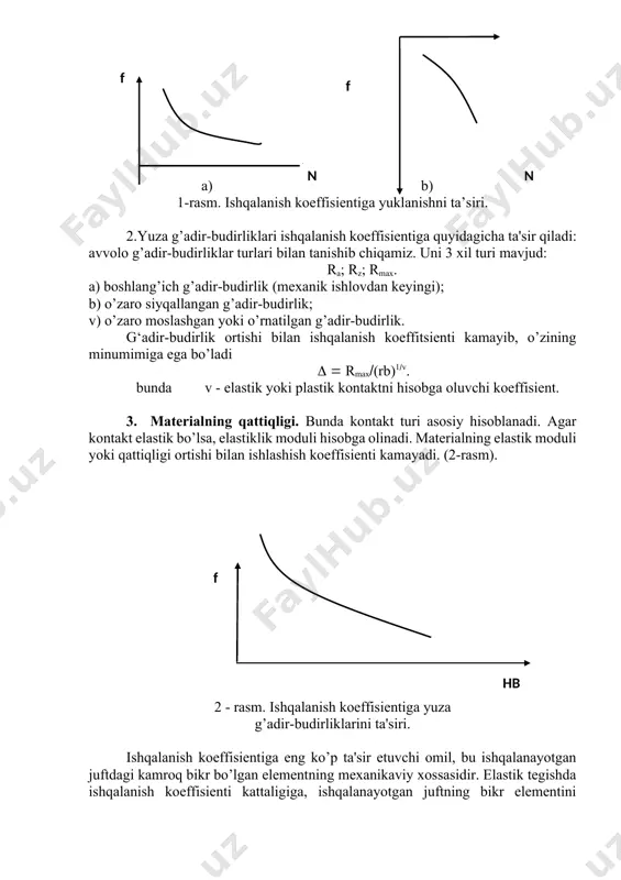 rz; rmax. a) boshlang’ich g’adir-budirlik (mexanik ishlovdan keyingi); b) o’zaro siyqallangan g’adir-budirlik; v) o’zaro moslashgan yoki o’rnatilgan g’adir-budirlik. g‘adir-budirlik ortishi bilan ishqalanish koeffitsienti kamayib, o’zining minumimiga ega bo’ladi rmax(rb)1v. bunda v - elastik yoki plastik kontaktni hisobga oluvchi koeffisient. 3. materialning qattiqligi. bunda kontakt turi asosiy hisoblanadi. agar kontakt elastik bo’lsa, elastiklik moduli hisobga olinadi. materialning elastik moduli yoki qattiqligi ortishi bilan ishlashish koeffisienti kamayadi. (2-rasm). f hb 2 - rasm. ishqalanish koeffisientiga yuza g’adir-budirliklarini ta'siri. ishqalanish koeffisientiga eng ko’p ta'sir etuvchi omil, bu ishqalanayotgan juftdagi kamroq bikr bo’lgan elementning mexanikaviy xossasidir. elastik tegishda ishqalanish koeffisienti kattaligiga, ishqalanayotgan juftning bikr elementini elastiklik moduli eo ta'sir etadi. elastiklik modulini ortishi bilan ishqalanish koeffisienti kamayib boradi. plastik kontaktda hb0 qattiqlik asosiy rol o’ynaydi. qattiqlik ortib borishi bilan ishqalanish koeffisienti kamayadi. 4. ishqalanish yuzasidagi harorat. ishqalanish zonasida haroratni ortishi bilan ishqalanish koeffisienti ham ortadi va maksimumga ega bo’ladi. ishqalanish zonasidagi haroratning ta'siri o’zaro …