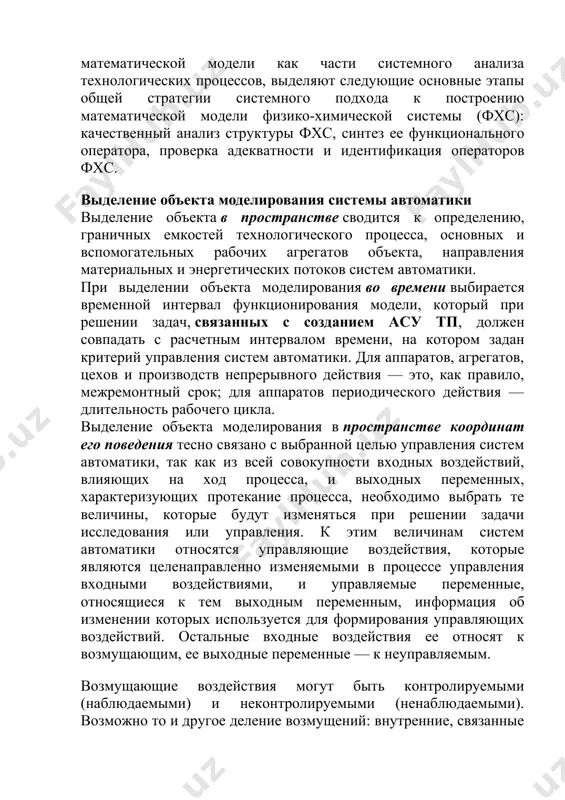 деление объекта в пространстве сводится к определению, граничных емкостей технологического процесса, основных и вспомогательных рабочих агрегатов объекта, направления материальных и энергетических потоков систем автоматики. при выделении объекта моделирования во времени выбирается временной интервал функционирования модели, который при решении задач, связанных с созданием асу тп, должен совпадать с расчетным интервалом времени, на котором задан критерий управления систем автоматики. для аппаратов, агрегатов, цехов и производств непрерывного действия — это, как правило, межремонтный срок; для аппаратов периодического действия — длительность рабочего цикла. выделение объекта моделирования в пространстве координат его поведения тесно связано с выбранной целью управления систем автоматики, так как из всей совокупности входных воздействий, влияющих на ход процесса, и выходных переменных, характеризующих протекание процесса, необходимо выбрать те величины, которые будут изменяться при решении задачи исследования или управления. к этим величинам систем автоматики относятся управляющие воздействия, которые являются целенаправленно изменяемыми в процессе управления входными воздействиями, и управляемые переменные, относящиеся к тем выходным переменным, …