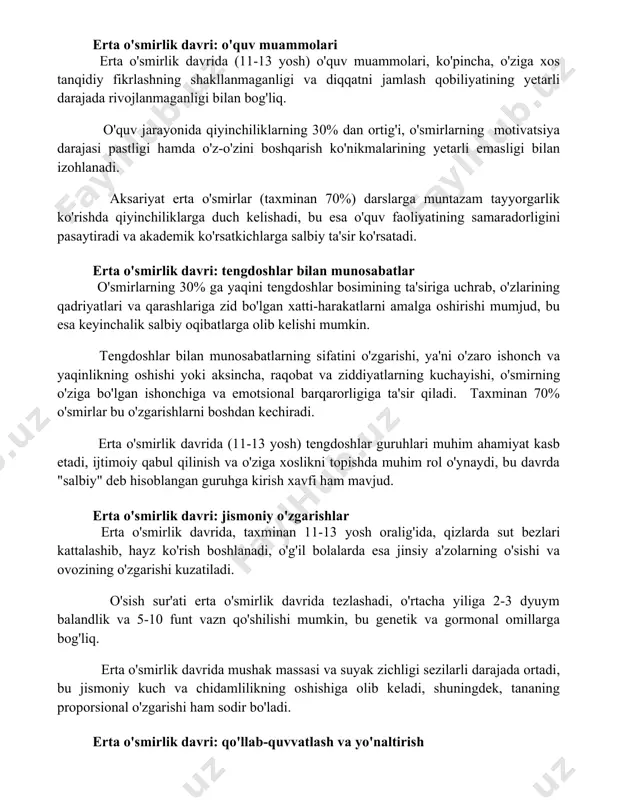 ivatsiya darajasi pastligi hamda o'z-o'zini boshqarish ko'nikmalarining yetarli emasligi bilan izohlanadi. aksariyat erta o'smirlar (taxminan 70%) darslarga muntazam tayyorgarlik ko'rishda qiyinchiliklarga duch kelishadi, bu esa o'quv faoliyatining samaradorligini pasaytiradi va akademik ko'rsatkichlarga salbiy ta'sir ko'rsatadi. erta o'smirlik davri: tengdoshlar bilan munosabatlar o'smirlarning 30% ga yaqini tengdoshlar bosimining ta'siriga uchrab, o'zlarining qadriyatlari va qarashlariga zid bo'lgan xatti-harakatlarni amalga oshirishi mumjud, bu esa keyinchalik salbiy oqibatlarga olib kelishi mumkin. tengdoshlar bilan munosabatlarning sifatini o'zgarishi, ya'ni o'zaro ishonch va yaqinlikning oshishi yoki aksincha, raqobat va ziddiyatlarning kuchayishi, o'smirning o'ziga bo'lgan ishonchiga va emotsional barqarorligiga ta'sir qiladi. taxminan 70% o'smirlar bu o'zgarishlarni boshdan kechiradi. erta o'smirlik davrida (11-13 yosh) tengdoshlar guruhlari muhim ahamiyat kasb etadi, ijtimoiy qabul qilinish va o'ziga xoslikni topishda muhim rol o'ynaydi, bu davrda "salbiy" deb hisoblangan guruhga kirish xavfi ham mavjud. erta o'smirlik davri: jismoniy o'zgarishlar erta o'smirlik davrida, taxminan 11-13 yosh oralig'ida, qizlarda sut bezlari kattalashib, hayz ko'rish boshlanadi, …