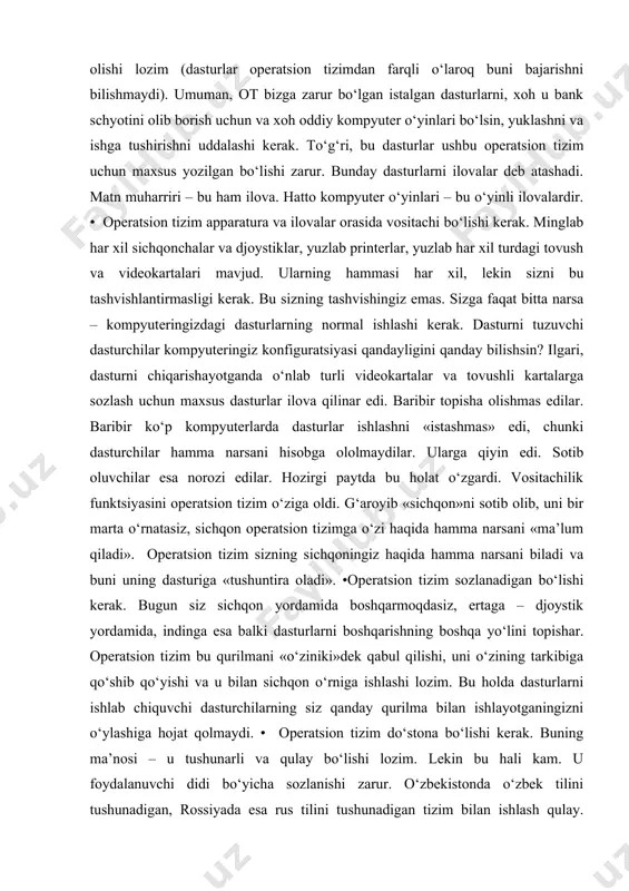 ngiz konfiguratsiyasi qandayligini qanday bilishsin? ilgari, dasturni chiqarishayotganda o‘nlab turli videokartalar va tovushli kartalarga sozlash uchun maxsus dasturlar ilova qilinar edi. baribir topisha olishmas edilar. baribir ko‘p kompyuterlarda dasturlar ishlashni «istashmas» edi, chunki dasturchilar hamma narsani hisobga ololmaydilar. ularga qiyin edi. sotib oluvchilar esa norozi edilar. hozirgi paytda bu holat o‘zgardi. vositachilik funktsiyasini operatsion tizim o‘ziga oldi. g‘aroyib «sichqon»ni sotib olib, uni bir marta o‘rnatasiz, sichqon operatsion tizimga o‘zi haqida hamma narsani «ma’lum qiladi». operatsion tizim sizning sichqoningiz haqida hamma narsani biladi va buni uning dasturiga «tushuntira oladi». •operatsion tizim sozlanadigan bo‘lishi kerak. bugun siz sichqon yordamida boshqarmoqdasiz, ertaga – djoystik yordamida, indinga esa balki dasturlarni boshqarishning boshqa yo‘lini topishar. operatsion tizim bu qurilmani «o‘ziniki»dek qabul qilishi, uni o‘zining tarkibiga qo‘shib qo‘yishi va u bilan sichqon o‘rniga ishlashi lozim. bu holda dasturlarni ishlab chiquvchi dasturchilarning siz qanday qurilma bilan ishlayotganingizni o‘ylashiga hojat qolmaydi. • operatsion tizim do‘stona bo‘lishi kerak. buning …
