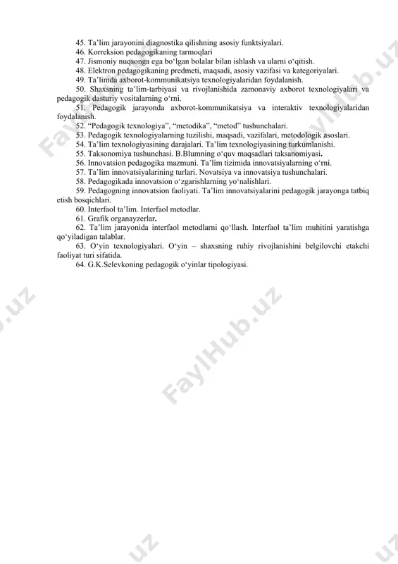 ari. 32. o‘qituvchi professiogrammasi. chet tili o‘qituvchisining professiogrammasi. 33. pedagogik kompetentlik tushunchasi. pedagogik kompetentsiya va uning komponentlari. 34. kasbiy kompetentlik va uning sifatlari. 35. “kreativlik” va “pedagogik kreativlik” tushunchalari. kreativlik sifatlari. 36. shaxs kreativligini ifodalovchi xususiyatlar. bulajak o‘qituvchilarda pedagogik kreativlikni shakllantirish. 37. pedagogik jarayonida ilmiy va umummadaniy dunyoqarashni shakllantirish 38. bilim, ilmiy dunyoqarash tushunchalari. 39. dunyoqarashning turlari. 40. o‘quvchilar dunyoqarashida yangicha fikrlashni shakllantirish zaruriyati. 41. pedagogik jarayonda umummadaniy dunyoqarashni shakllantirish. 42. talabalarda mustaqil fikrlash va demokratik tafakkurni shakllantirishning zaruriyati. 43. pedagogik diagnostikaning predmeti, maqsadi, asosiy vazifasi va kategoriyalari. 44. korreksion pedagogikaning predmeti, maqsadi, asosiy vazifasi va kategoriyalari. 45. ta’lim jarayonini diagnostika qilishning asosiy funktsiyalari. 46. korreksion pedagogikaning tarmoqlari 47. jismoniy nuqsonga ega bo‘lgan bolalar bilan ishlash va ularni o‘qitish. 48. elektron pedagogikaning predmeti, maqsadi, asosiy vazifasi va kategoriyalari. 49. ta’limda axborot-kommunikatsiya texnologiyalaridan foydalanish. 50. shaxsning ta’lim-tarbiyasi va rivojlanishida zamonaviy axborot texnologiyalari va pedagogik dasturiy vositalarning o‘rni. 51. pedagogik jarayonda axborot-kommunikatsiya …