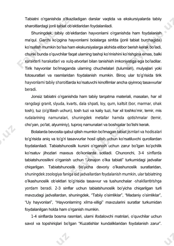 onlarni oʼrganishda ham foydalanish ma‘qul. garchi koʼpgina hayvonlarni bolalarga sinfda (jonli tabiat burchagida) koʼrsatish mumkin boʼlsa ham ekskursiyalarga alohida etibor berish kerak boʼladi, chunki bunda oʼquvchilar faqat ularning tashqi koʼrinishini koʼrishgina emas, balki xarakterli harakatlari va xulq-atvorlari bilan tanishish imkoniyatiga ega boʼladilar. tirik hayvonlar boʼlmaganda ularning chuchelalari (tulumlari), mulyajlari yoki fotosuratlari va rasmlaridan foydalanish mumkin. biroq ular toʼgʼrisida tirik hayvonlarni tabiiy sharoitlarda koʼrsatuvchi kinofilmlar ancha qiyinroq tasavvurlar beradi. jonsiz tabiatni oʼrganishda ham tabiiy tarqatma materiali, masalan, har xil rangdagi granit, slyuda, kvarts, dala shpati, loy, qum, kaltsit (bor, marmar, ohak tosh), tuz (oʼgʼitlash uchun), tosh tuzi va kaliy tuzi, har xil toshkoʼmir, temir, mis rudalarining namunalari, shuningdek metallar hamda qotishmalar (temir, choʼyan, poʼlat, alyuminiy), tuproq namunalari va boshqalar boʼlishi kerak. bolalarda bevosita qabul qilish mumkin boʼlmagan tabiat jismlari va hodisalari toʼgʼrisida aniq va toʼgʼri tasavvurlar hosil qilish uchun koʼrsatiluvchi qurollardan foydalaniladi. tabiatshunoslik kursini oʼrganish uchun zarur boʼlgan koʼpchilik koʼrsatuv jihozlari …