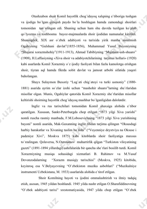 i. komil xorazmiyning musiqa sohasidagi xizmatlari b. rahimov va m.yusuf devonzodalarning “xorazm musiqiy tarixchisi” (moskva, 1925) kitobida, keyinroq esa v.belyayevning “o`zbekiston muzika asboblari” (“muzikalniye instrumenti uzbekistana, m. 1933) asarlarida alohida e`tirof etilgan. shoir komilning hayoti va ijodini ommalashtirish va ilmiy tadqiq etish, asosan, 1945 yildan boshlandi. 1945 yilda nashr etilgan o.sharafiddinovning “o`zbek adabiyoti tarixi” xrestomatiyasida, 1947 yilda chop etilgan “o`zbek poeziyasi antologiyasi” da keng kitobxonlar ommasiga shoir ijodi taqdim etildi. 1947 yilda adabiyotshunos m.yunusov komil ijodiga bag`ishlangan nomzodlik dissertatsiyasini yoqladi, 1958 yilda shoirning hayoti va ijodini yorituvchi “komil xorazmiy” nomli kitobini nashr ettirdi. 1961 yilda shoirning “tanlangan asarlari” (nashrga tayyorlovchi r.majidiy), 1975 yil shoir “devon”i nashrdan chiqdi. komil xorazmiy ijodi maktab va oliy o`quv yurtlarida o`rganila boshlandi. g`.karimovning “o`zbek adabiyoti tarixi” (iii kitob) darsligida shoir komil hayoti va ijodiga alohida fasl ajratilgan. shuningdek, “o`zbek adabiyoti tarixi besh tomlik” (1980) ning 5-tomida k.xorazmiyning hayoti va ijodiy merosining tahlili uchun 32 sahifa …