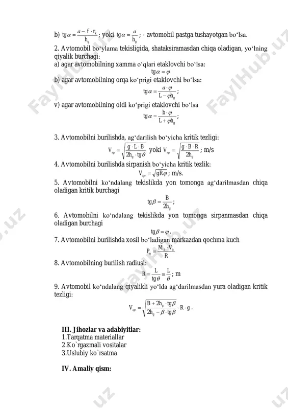 tg b) agar avtomobilning orqa ko‘prigi etaklovchi bo‘lsa: ghl а tg       ; v) agar avtomobilning oldi ko‘prigi etaklovchi bo‘lsa ghl b tg       ; 3. avtomobilni burilishda, ag‘darilish bo‘yicha kritik tezligi: tgh blg v g кр    2 yoki g кр h rbg v 2   ; m/s 4. avtomobilni burilishda sirpanish bo‘yicha kritik tezlik: grvкр  ; m/s. 5. avtomobilni ko‘ndalang tekislikda yon tomonga ag‘darilmasdan chiqa oladigan kritik burchagi gh b tg 2  ; 6. avtomobilni ko‘ndalang tekislikda yon tomonga sirpanmasdan chiqa oladigan burchagi  tg . 7. avtomobilni burilishda xosil bo‘ladigan markazdan qochma kuch r vm p aa ц   8. avtomobilning burilish radiusi:  l tg l r  ; m 9. avtomobil ko‘ndalang qiyalikli yo‘lda ag‘darilmasdan yura oladigan kritik tezligi: gr tgh tghb v g g кр    …
