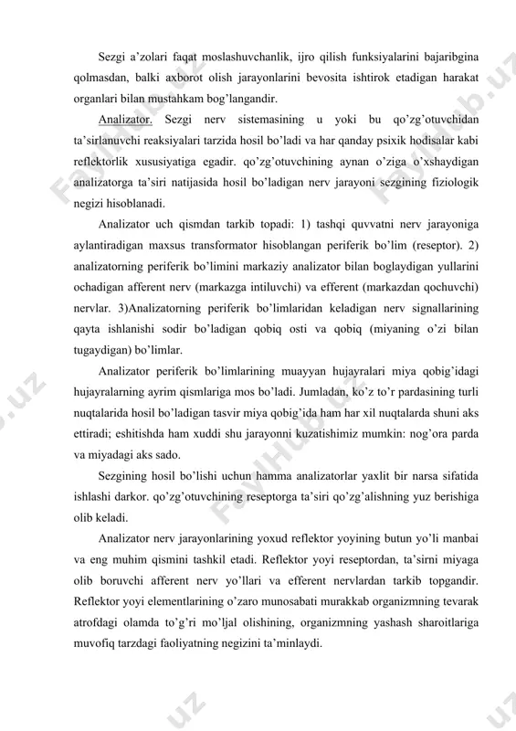 ixik hodisalar kabi reflektorlik xususiyatiga egadir. qo’zg’otuvchining aynan o’ziga o’xshaydigan analizatorga ta’siri natijasida hosil bo’ladigan nerv jarayoni sezgining fiziologik negizi hisoblanadi. analizator uch qismdan tarkib topadi: 1) tashqi quvvatni nerv jarayoniga aylantiradigan maxsus transformator hisoblangan periferik bo’lim (reseptor). 2) analizatorning periferik bo’limini markaziy analizator bilan boglaydigan yullarini ochadigan afferent nerv (markazga intiluvchi) va efferent (markazdan qochuvchi) nervlar. 3)analizatorning periferik bo’limlaridan keladigan nerv signallarining qayta ishlanishi sodir bo’ladigan qobiq osti va qobiq (miyaning o’zi bilan tugaydigan) bo’limlar. analizator periferik bo’limlarining muayyan hujayralari miya qobig’idagi hujayralarning ayrim qismlariga mos bo’ladi. jumladan, ko’z to’r pardasining turli nuqtalarida hosil bo’ladigan tasvir miya qobig’ida ham har xil nuqtalarda shuni aks ettiradi; eshitishda ham xuddi shu jarayonni kuzatishimiz mumkin: nog’ora parda va miyadagi aks sado. sezgining hosil bo’lishi uchun hamma analizatorlar yaxlit bir narsa sifatida ishlashi darkor. qo’zg’otuvchining reseptorga ta’siri qo’zg’alishning yuz berishiga olib keladi. analizator nerv jarayonlarining yoxud reflektor yoyining butun yo’li manbai va eng …