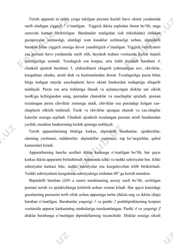 trga ega bo’lgan kuvurchadan iboratdir. uning yuqori uchiga yuritish galtagi 8 presslab o’rnatilgan galtakning kuyi qismiga kiydirilgan podshipnik 9, kopkogi bilan birgalikda shpindelning yuqorigi tayanchini tashkil etadi. shpindelning pastki tayanch vazi​fasini kuvur teshigiga kuyilgan metall sopolli vtulka 10 va uning ichiga kirgizilgan pastki disk barmogi 11 bajaradi. shpindel tishlarining uchi qaysi tomonga karatilganiga qarab, ung va chap turga bulinadi. ung shpindeldagi tish soat mili yunalishida, chap shpindeldagi tish esa soat miliga teskari yunalgan bo’ladi (245- v, rasm). barabanni ishchi zonasida (iz) shpindellar tashqari tomondan kuyilgan ponasimon tasma 12 yordamida aylantiriladi. bu tasmalar karkas ramkalariga biriktirilgan bo’lib, u shpindellar galtagiga hamisha tegib turadi. shpindelga uralgan paxtani ajratib olish zonasida (a3) tasmalar shpindellarning ichki tomonidan kuyilgan bo’ladi. ajratkich shpindelda yechilmasdan kolgan paxtani ajratib olib, qabul kamerasiga tashlash uchun va shpindel tishlarini chirklanishdan qisman tozalash uchun xizmat kiladi (246- rasm). ajratkichning ishchi qismi chutkali barabanni tashkil kiluvchi chutkalar 1 dan iborat. chutkali baraban …