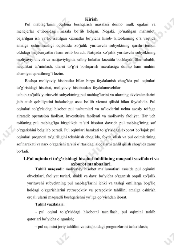 pul mablag’larini ichki va tashqi omillarga bog’liq holdagi o’zgarishlarini retrospektiv va perspektiv tahlilini amalga oshirish orqali ularni maqsadli boshqarishni yo’lga qo’yishdan iborat. tahlil vazifalari: · pul oqimi to’g’risidagi hisobotni tasniflash, pul oqimini tarkib qatorlari bo’yicha o’rganish; · pul oqimini joriy tahlilini va istiqboldagi prognozlarini tashxislash; · pul oqimining sof kirimi va chiqimiga baho berish orqali biznes samaradorligiga baho berish; · pul oqimining moliyaviy holat va barqarorlikka ta’sir darajasini, ular naqdligining likvidlik va to’lovga qobillikka ta’sirini baholash; · operatsion va moliyaviy richaglar orqali pul oqimini moliyaviy koeffitsiyentlarda baholash; · pul oqimini taktik boshqarishning aniq chora-tadbirlarini belgilab berish va ularni amalga oshirish. tahlil uchun zarur bo’lgan ma’lumotlar va ularning kamchiliklari. inflyatsiya darajasi, moliyaviy hisobotlarni tuzish davriyligining uzoqligi, hisobga olish va kassali usulning muvofiq kelmasligi, pul oqimi to’g’risidagi analitik ma’lumotlarni olish imkoniyatlari cheklanganligi, axborotlarning ishonchligidagi muammoli jihatlar tahlilning eng muhim kamchiliklari hisoblanadi. xo’jalik yurituvchi subyekt pul mablag’lari va ularning ekvivalentlarini keltirib chiqarish, shuningdek‚ …