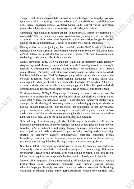 sifatida tan olingan. fuqarolarning axborot olish va tarqatish erkinligi eng muhim siyosiy va shaxsiy huquqlar sirasiga kiradi va bu inson huquqlari umumjahon deklaratsiyasining 19-moddasida qatʼiy belgilab qoʼyilgan. shu bois, fuqarolarning axborot olish va tarqatish erkinligi borasidagi huquqlarini yanada mustahkamlash – yangi oʻzbekistonning taraqqiyot strategiyasi yettinchi yoʻnalishining dastlabki va muhim maqsadi sifatida belgilangan. bundan anglash mumkinki, biz yashayotgan globallashuv va axborot asrida hayotimiz, jamiyat taraqqiyoti, mamlakat ravnaqi zamonaviy mediamakon va axborot-kommunikatsiya texnologiyalari, ommaviy axborot vositalari faoliyati bilan chambarchas bogʻliq. mamlakatimizda keyingi yillarda barcha sohalar qatorida axborot siyosati uchun ham oʻziga xos oʻzgarishlar davri boʻldi. oʻzbekiston davlat mustaqilligiga erishgan 1991-yildan 2002-yilgacha sohaga tegishli boʻlgan 5 ta yaxlit qonun qabul qilingan boʻlib, keyingi davrda u bosqichma-bosqich takomillashib kelmoqda. keyingi 6 yil ichida oav soni 30 foiz, internet nashrlari esa 2 barobar koʻpaygani yuqorida aytilgan fikrimizning yaqqol dalilidir. bu oʻrinda, ayniqsa, xususiy media hissasi salmogʻi yanada ortgani, ularda mavjud muammolar erkin va ochiq tarzda …