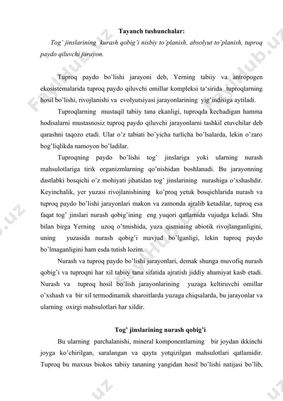 . tuproq bu maxsus biokos tabiiy tananing yangidan hosil bo’lishi natijasi bo’lib, nurash qobig’idan farqli chirindi mavjudligi, morfologik tuzilishi, asosiy funktsiyalari bilan ajralib turadi. tuproq paydo bo’lishi jarayonining umumiy sxemasini quyidagicha tasavvur qilish mumkin. yuqorida qayd qilinganidek, tog’ jinslarining nurash mahsulotlariga sodda organizmlarning qo’shilishi bilan birlamchi tuproq paydo bo’lishi jarayoni boshlanadi. ular nobud bo’lishidan hosil bo’lgan organik qoldiqlari nurayotgan tog’ jinslarini organik moddalar bilan boyitadi va boshqa guruh organizmlari yashash uchun sharoit yaratadi. bakteriya va tuban suv o’tlaridan to yuksak o’simliklar rivojlanishiga qadar ko’plab yillar o’tadi. yuksak o’simliklar paydo bo’lgandan so’ng, ularning kuchli ildiz tizimlari jinslarning ichiga kirib boradi va tuproq paydo bo’lishi jarayonini kuchaytiradi. o’simliklar bilan bir qatorda, ularga mos bo’lgan hayvon organizmlari ham bu yerda yashay boshlaydi va tuproq paydo bo’lishi jarayoniga ta‘sir ko’rsata boshlagan. o’simlik va hayvonlar faoliyati natijasida, tarkibida, azot, kul elementari kabi oziq elementlarini ko’plab ushlaydigan, organik moddalar, jumladan, tuproq chirindisi paydo bo’lgan. mineral tuproqlarda …