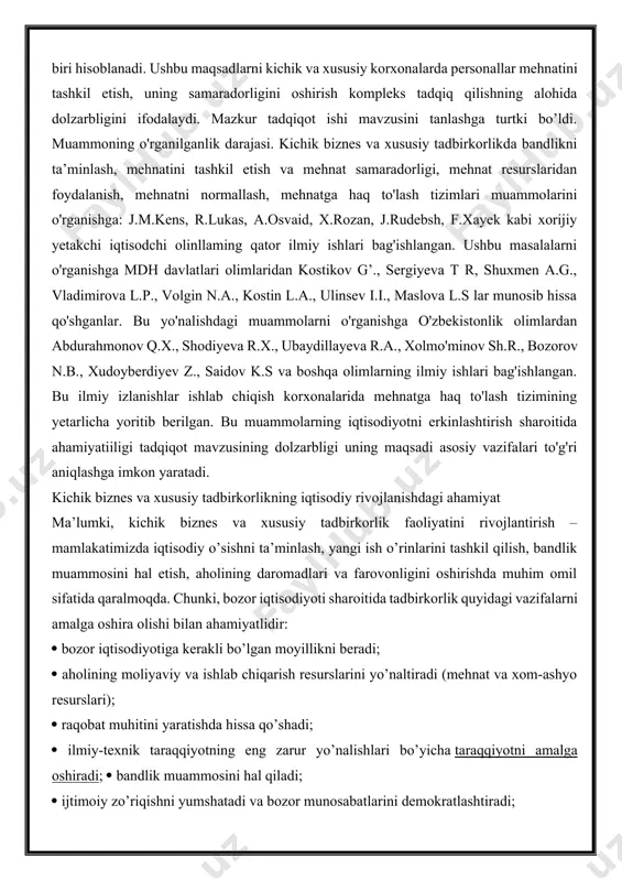 ., xolmo'minov sh.r., bozorov n.b., xudoyberdiyev z., saidov k.s va boshqa olimlarning ilmiy ishlari bag'ishlangan. bu ilmiy izlanishlar ishlab chiqish korxonalarida mehnatga haq to'lash tizimining yetarlicha yoritib berilgan. bu muammolarning iqtisodiyotni erkinlashtirish sharoitida ahamiyatiiligi tadqiqot mavzusining dolzarbligi uning maqsadi asosiy vazifalari to'g'ri aniqlashga imkon yaratadi. kichik biznes va xususiy tadbirkorlikning iqtisodiy rivojlanishdagi ahamiyat ma’lumki, kichik biznes va xususiy tadbirkorlik faoliyatini rivojlantirish – mamlakatimizda iqtisodiy o’sishni ta’minlash, yangi ish o’rinlarini tashkil qilish, bandlik muammosini hal etish, aholining daromadlari va farovonligini oshirishda muhim omil sifatida qaralmoqda. chunki, bozor iqtisodiyoti sharoitida tadbirkorlik quyidagi vazifalarni amalga oshira olishi bilan ahamiyatlidir: bozor iqtisodiyotiga kerakli bo’lgan moyillikni beradi; aholining moliyaviy va ishlab chiqarish resurslarini yo’naltiradi (mehnat va xom-ashyo resurslari); raqobat muhitini yaratishda hissa qo’shadi; ilmiy-texnik taraqqiyotning eng zarur yo’nalishlari bo’yicha taraqqiyotni amalga oshiradi; bandlik muammosini hal qiladi; ijtimoiy zo’riqishni yumshatadi va bozor munosabatlarini demokratlashtiradi; ko’pgina insonlarda o’z ijodiy imkoniyatlarini ochishda rag’bat yaratadi; aholining ijtimoiy himoyalanmagan guruhlari …
