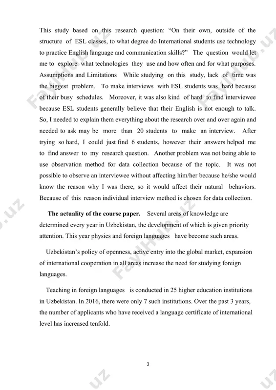 helped me to find answer to my research question. another problem was not being able to use observation method for data collection because of the topic. it was not possible to observe an interviewee without affecting him/her because he/she would know the reason why i was there, so it would affect their natural behaviors. because of this reason individual interview method is chosen for data collection. the actuality of the course paper. several areas of knowledge are determined every year in uzbekistan, the development of which is given priority attention. this year physics and foreign languages have become such areas. uzbekistan’s policy of openness, active entry into the global market, expansion of international cooperation in all areas increase the need for studying foreign languages. teaching in foreign languages is conducted in 25 higher education institutions in uzbekistan. in 2016, there were only 7 such institutions. over the past 3 years, …