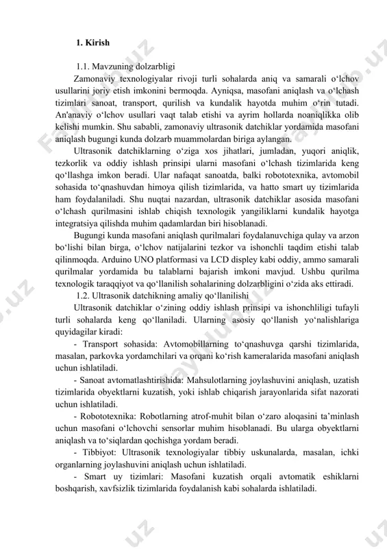 alarini tezkor va ishonchli taqdim etishi talab qilinmoqda. arduino uno platformasi va lcd displey kabi oddiy, ammo samarali qurilmalar yordamida bu talablarni bajarish imkoni mavjud. ushbu qurilma texnologik taraqqiyot va qo‘llanilish sohalarining dolzarbligini o‘zida aks ettiradi. 1.2. ultrasonik datchikning amaliy qo‘llanilishi ultrasonik datchiklar o‘zining oddiy ishlash prinsipi va ishonchliligi tufayli turli sohalarda keng qo‘llaniladi. ularning asosiy qo‘llanish yo‘nalishlariga quyidagilar kiradi: - transport sohasida: avtomobillarning to‘qnashuvga qarshi tizimlarida, masalan, parkovka yordamchilari va orqani ko‘rish kameralarida masofani aniqlash uchun ishlatiladi. - sanoat avtomatlashtirishida: mahsulotlarning joylashuvini aniqlash, uzatish tizimlarida obyektlarni kuzatish, yoki ishlab chiqarish jarayonlarida sifat nazorati uchun ishlatiladi. - robototexnika: robotlarning atrof-muhit bilan o‘zaro aloqasini ta’minlash uchun masofani o‘lchovchi sensorlar muhim hisoblanadi. bu ularga obyektlarni aniqlash va to‘siqlardan qochishga yordam beradi. - tibbiyot: ultrasonik texnologiyalar tibbiy uskunalarda, masalan, ichki organlarning joylashuvini aniqlash uchun ishlatiladi. - smart uy tizimlari: masofani kuzatish orqali avtomatik eshiklarni boshqarish, xavfsizlik tizimlarida foydalanish kabi sohalarda ishlatiladi. ushbu datchiklarning …