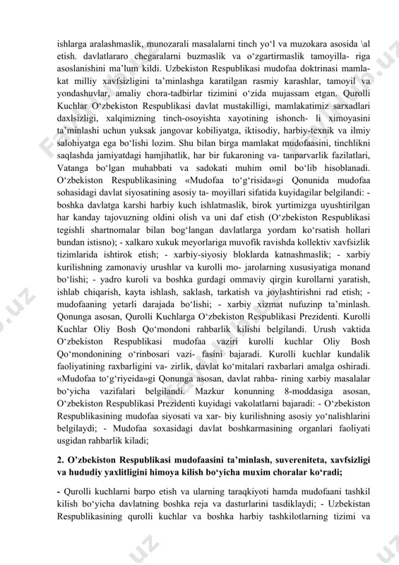 ilishi, qurolli kuchlarning tuzilishi va ularni tashkil etish konun bilan belgilanishi, 126-moddasida uzbekiston respublikasi o‘z xavfsizligini taminlash uchun yetarli darajada qurolli kuchlarga egaligi ko‘rsatib o‘tilgan. respublika oliy kengashining xiv sessiyasida (1994 yil 29 dekabr) kabul kilingan konunga asosan 14 yanvar «vatan himoyachilari kuni» deb belgilandi va har yili nishonlana- digan bo‘ldi. milliy xavfsizlikni ta’minlash maksadida 1995 yil 30 avgustda uzbekiston respublikasi oliy majlisining 3 sessiyasida harbiy doktrina kabul kilindi. unda uzbekistonda davlatning mudofaa soxasidagi xarbiy siyosatining asosiy yo‘nalishlari o‘z aksini topdi. umumdavlat ahamiyatiga mo- lik ushbu xujjatda uzbekiston respublikasi xarbiy siyosatining asoslari, xarbiy kurilish xamda faoliyatdagi asosiy tamoyil va ustuvor vazifalari belgilab berildi. 2000 yildan esa uzbekiston respublikasi o‘z xarbiy siyo- sati mudofaa xarakteriga zga ekanligi, davlatlararo muno- sabatlardagi ziddiyaglarni xal etishda tinchlik yo‘lini tu- tishi, urushni inkor etishini ma’lum kilib, harbiy doktrina o‘rniga mudofaa doktrinasiga o‘tdi. uzbekiston boshka davlaglar bilan munosabatlarda mamlakatning milliy- davlatchilik manfaatlari ustuvorligi, o‘zaro manfaatdorlik, teng …