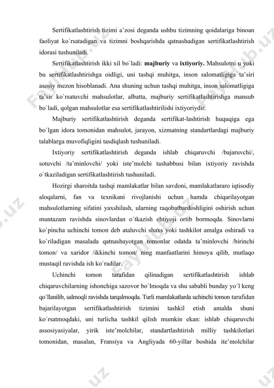shtirish ishlab chiqaruvchilarning ishonchiga sazovor bo`lmoqda va shu sababli bunday yo`l keng qo`llanilib, salmoqli ravishda tarqalmoqda. turli mamlakatlarda uchinchi tomon tarafidan bajarilayotgan sertifikatlashtirish tizimini tashkil etish amalda shuni ko`rsatmoqdaki, uni turlicha tashkil qilish mumkin ekan: ishlab chiqaruvchi assosiyasiyalar, yirik iste’molchilar, standartlashtirish milliy tashkilotlari tomonidan, masalan, fransiya va angliyada 60-yillar boshida ite’molchilar tomonidan harbiy maqsadlar uchun elektronika mahsulotlarini sertifikatlashtirish tizimi yaratildi. ayrim olingan mamlakat miqyosida yaratilgan milliy tizimlar majburiy bo`lgan standartlar doirasini qamrab oladi. masalan, birinchilar qatorida milliy miqyosda qimmatbaho toshlarni sertifikatlashtirish tizimlari qo`llanilgan. sertifikatlashtirish tushunchasi keng ma’noda uchinchi tomon tarafidan o`tkaziladigan texnikaviy me’yorga, ish uslubiga, qoidalariga muvofiqligini qamrab olgan har qanday tekshiruvdir. shuning uchun sertifikatlashtirishni tekshiruv deb hisoblab, bosim ostidagi idishlarni, portlash havfidan himoyalangan qurilmalarning, kemalarning, suzish vositalarining, tayyoralarning, aviasiya qurilmalarining, atom reaktorlarining va tog` texnikasining ishlatishdagi havfsizligini ta’minlash uchun texnikaviy nazorat o`rnatuvchi idoralar shartli tekshiruvni amalga oshiradi. mahsulotlarni sertifikasiyalash mahsulotlarni ishlab chiqarishda, iste’molchiga etkazishda, sotuvga chiqarishda va iste’molchi harid …
