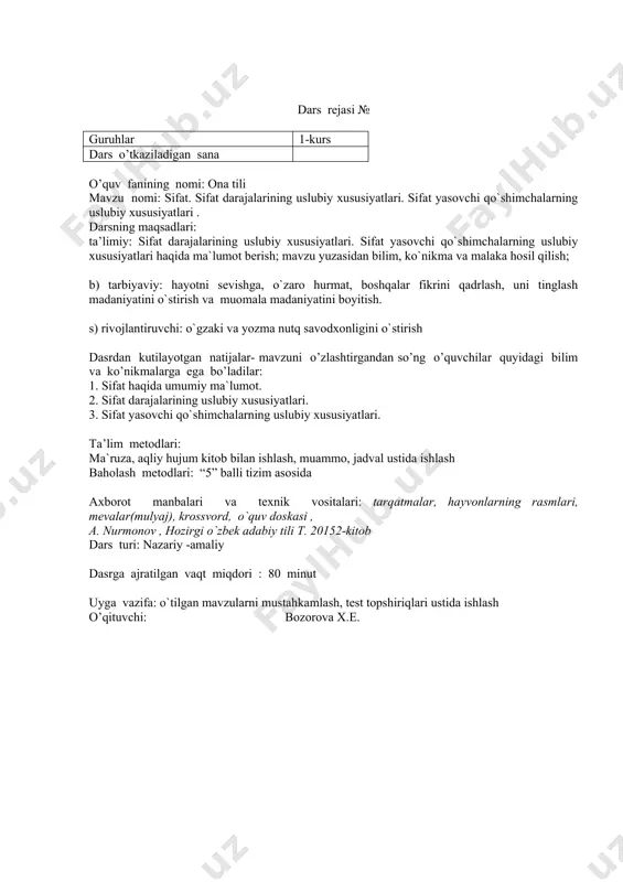 arsga tayyorligini nazorat qilish 2. kirish qismi (motivatsiya) 5m 15m psixologik muhit yaratish; kishiga uning yaxshi ko`rgan narsalariga qarab, baho bersa bo`ladimi, uning shu yo`l bilan xarakterini aniqlash mumkinmi? uy vazifani tekshirib, baholash aqliy hujum krossvord ustida ishlash kitob bilan ishlash mevalar, krossvord 3. yangi mavzuning bayoni 25 m yangi mavzu haqida ma`lumot berish o`quvchilarga meva mulyajlari(rasm)ni tarqatish orqali, mevalarning xususiyatlari, sifati haqidagi ma’lumotlar so`rash yo`li bilan sifat haqida nazariy ma’lumot hosil qilinadi; dars jarayonida barcha nazariy ma’lumotlar o`quvchilarning ilmiy xulosa qilishlariga tayanib hosil qilinadi ma`ruza a. nur monov hozirgi o`zbek adabiy tili t. 2011 4. mustah- kamlash 25 m yangi mavzuga doir mashqlar ustida ishlash: 1. mevalarning xususiyatlari haqida xulosa berish 2. hayvonlarning rasm(mulyaj)lari berildi va ularga xos xususiyatlar aniqlanib, darajalab ko`rsatiladi 3. o`quvchilarga jadvallar tarqatiladi, jadval asosida sifat yasovchi qo`shimchalar aniqlanadi, xususiyatlari tahlil qilinadi amaliy kitob bilan ishlash qog`oz va marker rasm(mulyaj) jadvallar a. nur- monov hozirgi o`zbek …