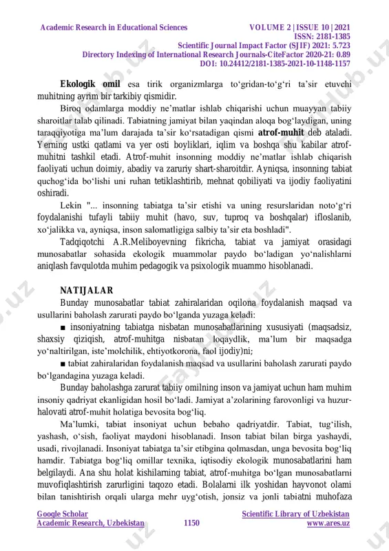 hayvon turlarini o‗zaro aloqasini hamda ularni tashqi muhit bilan munosabatini o‗rganadi. 4. ekotizimlarning tadqiq qilishning rivojlanishi biosfera haqidagi ta‘limotni vujudga keltiradi. adabiyotlar tahlili va metodologiya b.ziyomuhamedovning ta‘riflashicha, ekologiya terminining mumtoz ma‘nosi ayrim hayvonot turlari va ular populyatsiyalarining hamda o‗simliklar turlarining tashqi atrof-muhit bilan munosabatlari, ularning tadrijiy rivojlanishiga ko‗rsatadigan ta‘sirini o‗rganadigan ilm sohasi demakdir.muhitning organizmni harakatlantiruvchi alohida tarkibiy qismlari (havo, yorug‗lik, issiqlik, suv, oziq- ovqat) ekologik omillar deb atala.dia.s.to‗xtayev fikricha, "ekologik muhit deganda tirik organizmni o‗rab turgan fizik qurshov e‘tiborga olinadi. aniqroq so‗z borganda muhit tevarak-atrofdagi o‗zaro bog‗lanishlardagi shart-sharoitlar va ta‘sirlar majmuidir (tabiiy va sun‘iy muhit)". academic research in educational sciences volume 2 | issue 10 | 2021 issn: 2181-1385 scientific journal impact factor (sjif) 2021: 5.723 directory indexing of international research journals-citefactor 2020-21: 0.89 doi: 10.24412/2181-1385-2021-10-1148-1157 google scholar scientific library of uzbekistan academic research, uzbekistan 1150 www.ares.uz ekologik omil esa tirik organizmlarga to‗gridan-to‗g‗ri ta‘sir etuvchi muhitning ayrim bir tarkibiy qismidir. …