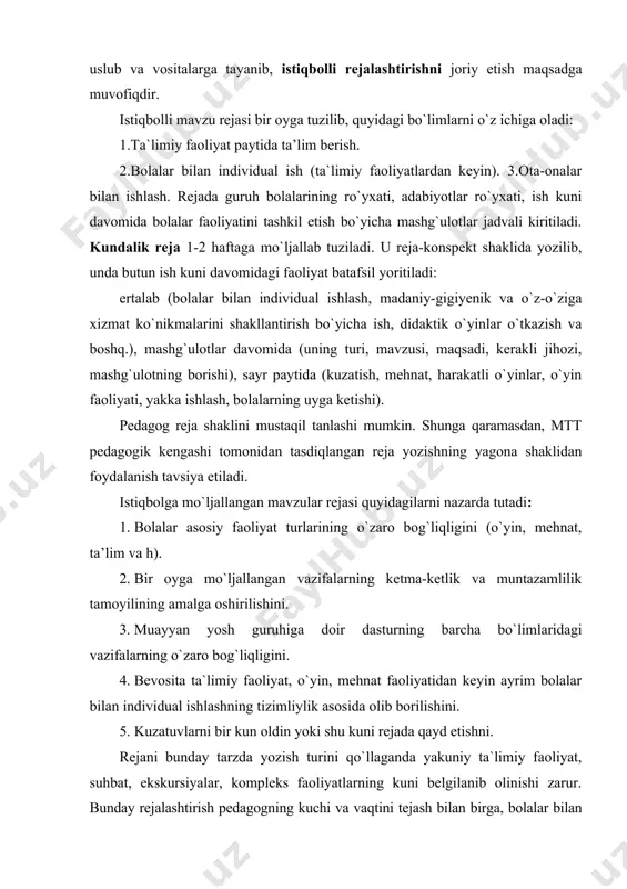 idagi bo`limlarni o`z ichiga oladi: 1.ta`limiy faoliyat paytida ta’lim berish. 2.bolalar bilan individual ish (ta`limiy faoliyatlardan keyin). 3.ota-onalar bilan ishlash. rejada guruh bolalarining ro`yxati, adabiyotlar ro`yxati, ish kuni davomida bolalar faoliyatini tashkil etish bo`yicha mashg`ulotlar jadvali kiritiladi. kundalik reja 1-2 haftaga mo`ljallab tuziladi. u reja-konspekt shaklida yozilib, unda butun ish kuni davomidagi faoliyat batafsil yoritiladi: ertalab (bolalar bilan individual ishlash, madaniy-gigiyenik va o`z-o`ziga xizmat ko`nikmalarini shakllantirish bo`yicha ish, didaktik o`yinlar o`tkazish va boshq.), mashg`ulotlar davomida (uning turi, mavzusi, maqsadi, kerakli jihozi, mashg`ulotning borishi), sayr paytida (kuzatish, mehnat, harakatli o`yinlar, o`yin faoliyati, yakka ishlash, bolalarning uyga ketishi). pedagog reja shaklini mustaqil tanlashi mumkin. shunga qaramasdan, mtt pedagogik kengashi tomonidan tasdiqlangan reja yozishning yagona shaklidan foydalanish tavsiya etiladi. istiqbolga mo`ljallangan mavzular rejasi quyidagilarni nazarda tutadi: 1. bolalar asosiy faoliyat turlarining o`zaro bog`liqligini (o`yin, mehnat, ta’lim va h). 2. bir oyga mo`ljallangan vazifalarning ketma-ketlik va muntazamlilik tamoyilining amalga oshirilishini. 3. muayyan yosh guruhiga …