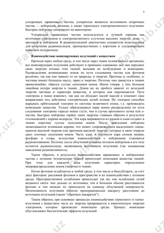 ых заряженных частиц, ускорители являются источником вторичных частиц — нейтронов, мезонов, а также тормозного электромагнитного излучения. быстрые нейтроны генерируют на циклотроне. ускорители заряженных частиц используются в лучевой терапии как источники электронов и электромагнитного излучения высоких энергий, реже — протонов и нейтронов. в радионуклидной диагностике ускорители используются для получения радионуклидов, преимущественно с коротким и ультракоротким периодом полураспада. взаимодействие ионизирующих излучений с веществом проходя через любую среду, в том числе через ткани человеческого организма, все ионизирующие излучения действуют в принципе одинаково: все они передают свою энергию атомам этих тканей, вызывая их возбуждение и ионизацию. распределение возникающих ионов по пути следования частиц или фотонов различно, так как оно зависит от их природы, и энергии. протоны и, особенно, a-частицы имеют большую массу, заряд и энергию. поэтому они движутся в тканях прямолинейно, образуя густые скопления ионов. иначе говоря, у них большая линейная потеря энергии в тканях. длина же их пробега зависит от исходной энергии частицы …