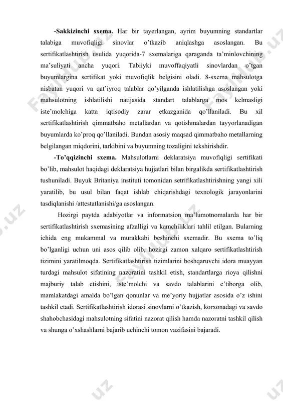 emasining afzalligi va kamchiliklari tahlil etilgan. bularning ichida eng mukammal va murakkabi beshinchi sxemadir. bu sxema to’liq bo’lganligi uchun uni asos qilib olib, hozirgi zamon xalqaro sertifikatlashtirish tizimini yaratilmoqda. sertifikatlashtirish tizimlarini boshqaruvchi idora muayyan turdagi mahsulot sifatining nazoratini tashkil etish, standartlarga rioya qilishni majburiy talab etishini, iste’molchi va savdo talablarini e’tiborga olib, mamlakatdagi amalda bo’lgan qonunlar va me’yoriy hujjatlar asosida o’z ishini tashkil etadi. sertifikatlashtirish idorasi sinovlarni o’tkazish, korxonadagi va savdo shahobchasidagi mahsulotning sifatini nazorat qilish hamda nazoratni tashkil qilish va shunga o’xshashlarni bajarib uchinchi tomon vazifasini bajaradi. tashkilotning sifat tizimini tekshirish va baholash. sertifikatlash ob’ektlarni inspeksion nazorati. akkreditlashtiruvchi idora (o’zstandart agenligining inspeksion nazorat bo’limi) yilida bir marta akkreditlangan ob’ektlar faoliyatining inspeksion nazoratini o’tkazadi. inspeksion nazoratni o’tkazishga talablar adliya vazirligida 20.04.2005 yil №1472 sonli ro’yxatga olingan «akkreditlangan sertifikatlashtirish bo’yicha idoralar va sinov laboratoriyalari (markazlar) faoliyatlarining inspeksion nazoratini o’tkazish qoidalari»da belgilangan.me’yoriy hujjatlar, sifat tizimining hujjatlashtirilgan protseduralari, akkreditatsiya sohasi hamda sertifikatlashtirish va …