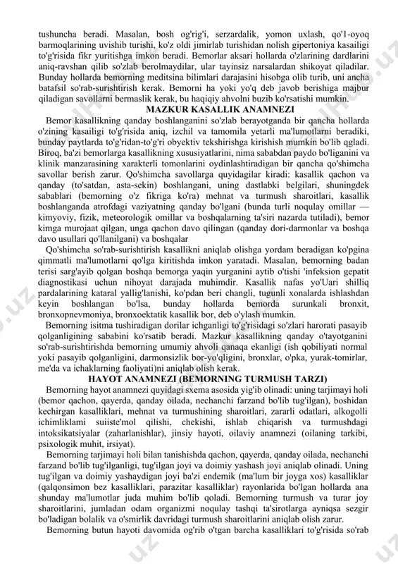 uchraydi, masalan, qizamiq kasailigi yosh bolalarda uchrasa, ateroskleroz kasailigi katta va keksa odamlarda uchraydi. yashash joyi, manzili, ana shu davrda dastlab shu manzildagi tarqalgan kasallikni inkor etish kerak. masalan, shu davrda gripp epidemiyasi aniqlanayotgan bo'lsa, eng awal shu kasallikni inkor etish zarur.ish joyi va kasbida kasallik keltirib chiqaruvchi omillar bor yoki yo'qligini aniqlash kerak, masalan, ko'mir shaxtasida ishlasa, zax, qorong'i, chang va boshqa kasallik keltirib chiqaruvchi omillarni o'rganish kerak. bemorning shikoyatlari bemornng shikoyatlari bilan tanishib chiqqanimizda, biz uning bir xil his-tuyg'u va kechinmalari to'g'risida ma'lumotlar (ya'ni kasallikning subyektiv ko'rinishlari)ga ega bo'lamiz. bemorning shikoyati passiv va aktiv holatda aniqlanadi. masalan, bemorni bezovta qilayotgan shikoyatlarini o'z og'zi bilan aytib berishi passiv jarayondir (bosh og'rishi, bosh aylanishi, quloq shang'illashi). shikoyatlar aktiv holatda savollar yordamida aniqlnadi, ya'ni bosh og'rig'i boshning qaysi qismida, og'riqning xarakteri qanaqa, doimiymi, xurujsimonmi va boshqalar. bular differensial diagnoz uchun ahamiyatlidir. shikoyatlar haqidagi gaplar mazkur kasallikning xususiyatlari to'g'risida tushuncha beradi. masalan, …