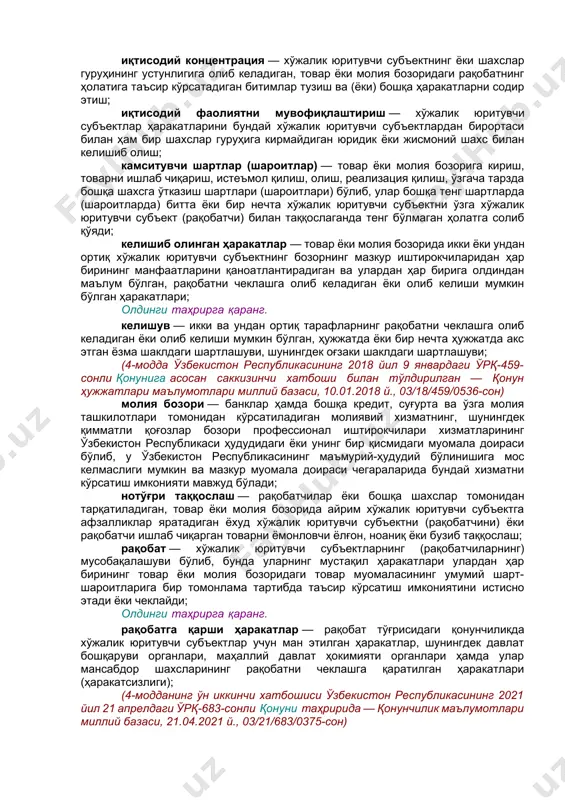 ҳақиқатан ҳам алмаштиради ёки алмаштиришга тайёр бўлади; олдинги таҳрирга қаранг. инсофсиз рақобат — хўжалик юритувчи субъектнинг ёки шахслар гуруҳининг иқтисодий фаолиятни амалга оширишда афзалликларга эга бўлишга қаратилган, қонунчиликка, иш муомаласи одатларига зид бўлган ҳамда бошқа хўжалик юритувчи субъектларга (рақобатчиларга) зарар етказадиган ёки зарар етказиши мумкин бўлган ёхуд уларнинг ишчанлик обрўсига путур етказадиган ёки путур етказиши мумкин бўлган ҳаракатлари; (4-модданинг учинчи хатбошиси ўзбекистон республикасининг 2021 йил 21 апрелдаги ўрқ-683-сонли қонуни таҳририда — қонунчилик маълумотлари миллий базаси, 21.04.2021 й., 03/21/683/0375-сон) иқтисодий концентрация — хўжалик юритувчи субъектнинг ёки шахслар гуруҳининг устунлигига олиб келадиган, товар ёки молия бозоридаги рақобатнинг ҳолатига таъсир кўрсатадиган битимлар тузиш ва (ёки) бошқа ҳаракатларни содир этиш; иқтисодий фаолиятни мувофиқлаштириш — хўжалик юритувчи субъектлар ҳаракатларини бундай хўжалик юритувчи субъектлардан бирортаси билан ҳам бир шахслар гуруҳига кирмайдиган юридик ёки жисмоний шахс билан келишиб олиш; камситувчи шартлар (шароитлар) — товар ёки молия бозорига кириш, товарни ишлаб чиқариш, истеъмол қилиш, олиш, реализация қилиш, ўзгача …