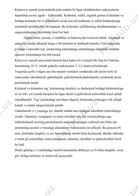 r,marganets, aluminiy oksidlari va gidrooksidlari hosil bo‘ladi. dializ gilning o‘z tarkibidagi metall kationlarini diffuziya yo‘li bilan tarqatib, «toza gil» holiga kelishini ta’minlovchi jarayondir. nurash mahsulotlarining tarqalishi va to‘planishi nurash mahsulotlari nurash yuzasidan biror bir kuch ta’sirida chetlashib ketmasligi mumkin (elyuviy). ammo aksariyat hollarda ular turli vositalar yordamida tarqalib ketadi va qayta to‘planib, kon hosil qiladi. bunda gravitatsiya kuchlari, yomg‘ir va qor suvlari, daryo suvlari, sizot suvlari, zamin suvlari, dengiz suvlari, muzliklar, shamol kabi agentlar va nihoyat elementlarning kimyoviy xossalari kata ahamiyatga ega. gravitasiya kuchlari, asosan, tagi bo‘shashib qolgan va og‘irlik markazining siljishi yuz bergan hollarda tog‘ jinslarining surilishi,o‘pirilishi va dumalashi bilan namoyon bo‘ladi (kollyuviy yotqiziqlari). buning natijasida saralanmagan bo‘lakli jinslar to‘plami hosil bo‘lib, ular asosan yo‘l qurilishida ishlatiladi. nurash mahsulotlarini tarqatishda yomg‘ir va qor suvlarining xizmati juda sezilarli. birinchidan, ular tog‘u-toshlardan bo‘lakli jinslarni oqizib, tog‘ yon bag‘irlariga to‘plab qo‘yadi (delyuviy); ikkinchidan, tog‘ daralaridan chiqish joylarida oqizib kelgan shag‘al va loyqa …