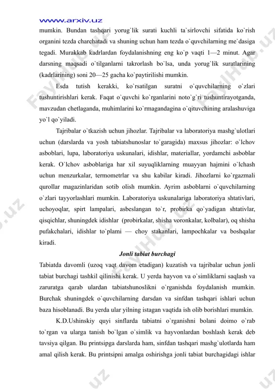 ningdek idishlar (probirkalar, shisha voronkalar, kolbalar), oq shisha pufakchalari, idishlar to`plami — choy stakanlari, lampochkalar va boshqalar kiradi. jonli tabiat burchagi tabiatda davomli (uzoq vaqt davom etadigan) kuzatish va tajribalar uchun jonli tabiat burchagi tashkil qilinishi kerak. u yerda hayvon va o`simliklarni saqlash va zaruratga qarab ulardan tabiatshunoslikni o`rganishda foydalanish mumkin. burchak shuningdek o`quvchilarning darsdan va sinfdan tashqari ishlari uchun baza hisoblanadi. bu yerda ular yilning istagan vaqtida ish olib borishlari mumkin. k.d.ushinskiy quyi sinflarda tabiatni o`rganishni bolani doimo o`rab to`rgan va ularga tanish bo`lgan o`simlik va hayvonlardan boshlash kerak deb tavsiya qilgan. bu printsipga darslarda ham, sinfdan tashqari mashg`ulotlarda ham amal qilish kerak. bu printsipni amalga oshirishga jonli tabiat burchagidagi ishlar imkon beradi. shu vaqtning o`zida u o`quvchilarda jonajon o`lkaga muhabbatni tarbiyalaydi, tabiat to`g`risidagi ularning bilimlarini kengaytiradi. tabiatga o`tkaziladigan ekskursiyalar jonli tabiat burchagi tashkil qilishning boshlanishi bo`lishi mumkin. suv havzasidagi hayot bilan tanisha turib, o`quvchilar mollyuska, ninachi qurtlari, har …