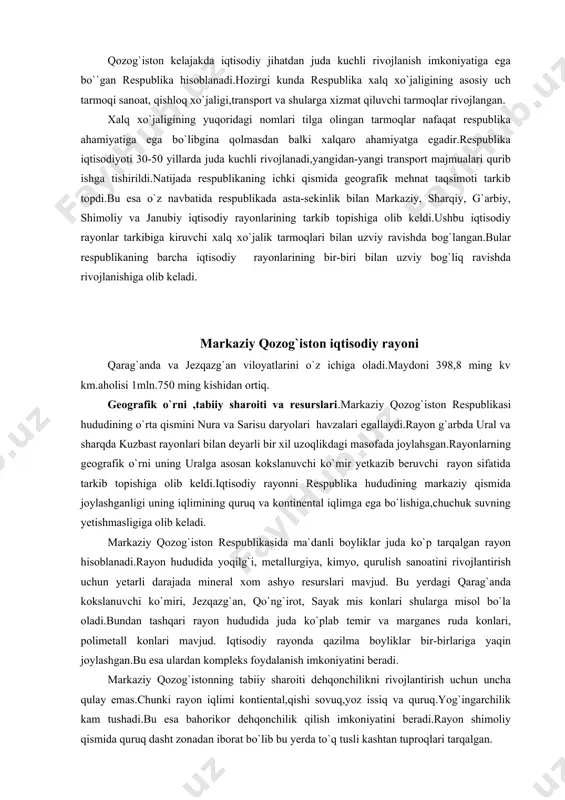 qlimining quruq va kontinental iqlimga ega bo`lishiga,chuchuk suvning yetishmasligiga olib keladi. markaziy qozog`iston respublikasida ma`danli boyliklar juda ko`p tarqalgan rayon hisoblanadi.rayon hududida yoqilg`i, metallurgiya, kimyo, qurulish sanoatini rivojlantirish uchun yetarli darajada mineral xom ashyo resurslari mavjud. bu yerdagi qarag`anda kokslanuvchi ko`miri, jezqazg`an, qo`ng`irot, sayak mis konlari shularga misol bo`la oladi.bundan tashqari rayon hududida juda ko`plab temir va marganes ruda konlari, polimetall konlari mavjud. iqtisodiy rayonda qazilma boyliklar bir-birlariga yaqin joylashgan.bu esa ulardan kompleks foydalanish imkoniyatini beradi. markaziy qozog`istonning tabiiy sharoiti dehqonchilikni rivojlantirish uchun uncha qulay emas.chunki rayon iqlimi kontiental,qishi sovuq,yoz issiq va quruq.yog`ingarchilik kam tushadi.bu esa bahorikor dehqonchilik qilish imkoniyatini beradi.rayon shimoliy qismida quruq dasht zonadan iborat bo`lib bu yerda to`q tusli kashtan tuproqlari tarqalgan. iqtisodiy rayonda daryolar kam.shu sababli markaziy qozog`istonda suv ta`minoti muhim masala hisoblanadi.rayonda suv ta`minotini yaxshilash uchun nura, jezqazg`an, qarsakpay suv omborlari uzunligi 500 km. ga teng.irtish-qarag`anda kanali qazib ishga tushirilgan. markaziy qozog`iston aholisi soni jihatidan …