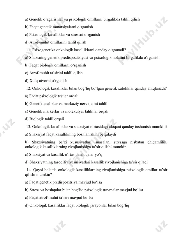 qanday? a) onkologik kasalliklar psixologik salomatlikni yaxshilaydi b) psixologik salomatlik kasallikning rivojlanishiga ta’sir qilishi mumkin c) onkologik kasalliklar faqat jismoniy ta’sir ko‘rsatadi d) psixologik holat kasallikni davolashda faqatgina yordam beradi 16. onkologik kasalliklarning psixologik ta’sirini qanday kamaytirish mumkin? a) faqat jismoniy davolash b) psixoterapiya, stressni boshqarish, va qo‘llab-quvvatlash guruhlari c) dori-darmonlar bilan davolash d) shaxsiy xavflardan saqlanish 17. onkologik kasalliklar bilan bog‘liq bo‘lgan genetik o‘zgarishlar qaysi metodlar bilan aniqlanadi? a) molekulyar genetika va genetik skrining b) faqat klinik tekshiruvlar orqali c) faoliyatni o‘rganish d) ijtimoiy tadqiqotlar yordamida 18. onkologik kasalliklarning psixologik va biologik aspektlari qanday o‘zaro aloqada? a) psixologik holatlar faqat biologik jarayonlarni sekinlashtiradi b) psixologik stress va biologik xatoliklar o‘zaro bog‘liq bo‘lishi mumkin c) biologik jarayonlar faqat psixologik ta’sirlarni boshqaradi d) psixologik va biologik omillar mustaqil ravishda rivojlanadi 19. onkologik kasalliklarning oldini olishda psixogenetikaning o‘rni qanday? a) faqat psixologik salomatlikni yaxshilash orqali b) psixologik va genetik omillarni birgalikda tahlil …
