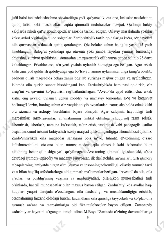 asosida tashkil etilgan. oilaviy masalalarda yoshlar keksa avlod o’gitlariga quloq solganlar. zardo‘shtiylik tartib-qoidalariga ko‘ra, o‘z hayotini oila qurmasdan o‘tkazish qattiq qoralangan. qiz bolalar uchun balog’at yoshi 15 yosh hisoblangan. balog‘at yoshidagi qiz ota-ona yoki jamoa ra'yidan yurmay turmushga chiqishni, zurriyot qoldirishni istamasdan umrguzaronlik qilib yursa qopga solinib 25 darra kaltaklangan. erkaklar esa, o‘n yetti yoshda uylanish huquqiga ega bo‘lgan. agar erkak kishi zurriyod qoldirish qobiliyatiga ega bo‘lsa-yu, ammo uylanmasa, unga tamg‘a bosilib, badnom qilish maqsadida beliga zanjir bog‘lab yurishga majbur etilgan va uyaltirilagan. islomda oila qurish sunnat hisoblangani kabi zardushtiylikda ham nasl qoldirish, o’z urug’ini va qavmini ko’paytirish rag’batlantirilagan. “aveto”da qayd etilishicha, erkak kishi, eng avvalo, uylanish uchun moddiy va ma'naviy tomondan to‘q va baquvvat bo‘lmog‘i lozim, buning uchun o‘z vaqtida to‘yib ovqatlanishi zarur, aks holda erkak kishi o‘z xizmati va axloqiy burchlarini bajara olmaydi. agar xalqimiz hayotidagi turli marosimlar, rasm-rusumlar, an’analarining tashkil etilishiga chuqurroq razm solsak, ishontirish, isbotlash, namuna …