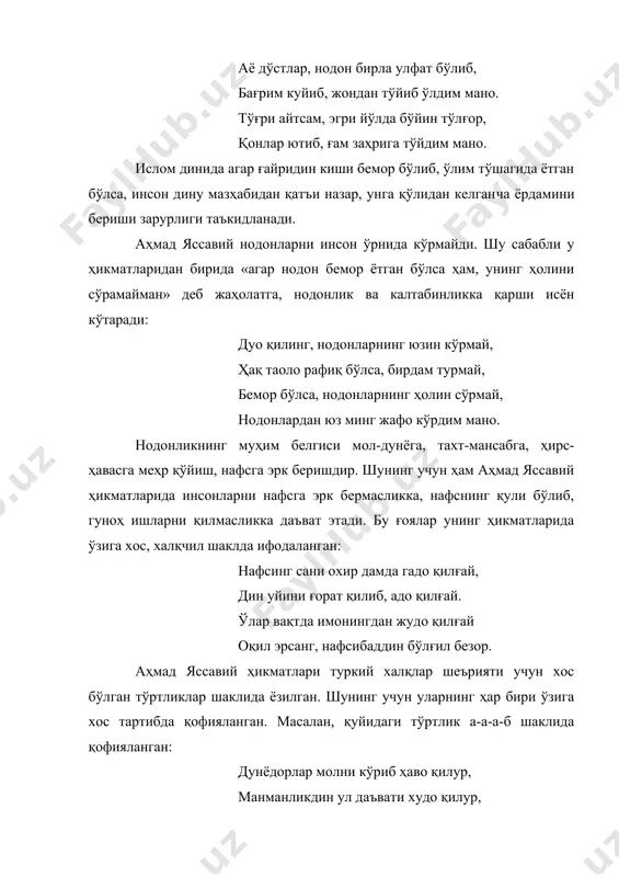 дан бирида «агар нодон бемор ётган бўлса ҳам, унинг ҳолини сўрамайман» деб жаҳолатга, нодонлик ва калтабинликка қарши исён кўтаради: дуо қилинг, нодонларнинг юзин кўрмай, ҳақ таоло рафиқ бўлса, бирдам турмай, бемор бўлса, нодонларнинг ҳолин сўрмай, нодонлардан юз минг жафо кўрдим мано. нодонликнинг муҳим белгиси мол-дунёга, тахт-мансабга, ҳирс-ҳавасга меҳр қўйиш, нафсга эрк беришдир. шунинг учун ҳам аҳмад яссавий ҳикматларида инсонларни нафсга эрк бермасликка, нафснинг қули бўлиб, гуноҳ ишларни қилмасликка даъват этади. бу ғоялар унинг ҳикматларида ўзига хос, халқчил шаклда ифодаланган: нафсинг сани охир дамда гадо қилғай, дин уйини ғорат қилиб, адо қилғай. ўлар вақтда имонингдан жудо қилғай оқил эрсанг, нафсибаддин бўлғил безор. аҳмад яссавий ҳикматлари туркий халқлар шеърияти учун хос бўлган тўртликлар шаклида ёзилган. шунинг учун уларнинг ҳар бири ўзига хос тартибда қофияланган. масалан, қуйидаги тўртлик а-а-а-б шаклида қофияланган: дунёдорлар молни кўриб ҳаво қилур, манманликдин ул даъвати худо қилур, ўлар вақтда имонидин жудо қилур, жон берурда ҳасрат бирлан кетур, дўстлар. унинг …