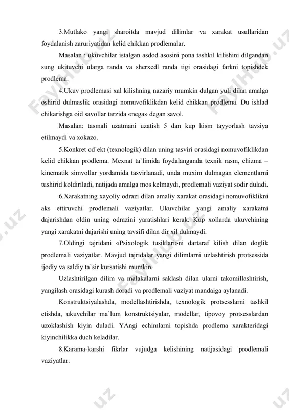 ogik protsesslarni tashkil etishda, ukuvchilar ma`lum konstruktsiyalar, modellar, tipovoy protsesslardan uzoklashish kiyin duladi. yangi echimlarni topishda prodlema xarakteridagi kiyinchilikka duch keladilar. 8.karama-karshi fikrlar vujudga kelishining natijasidagi prodlemali vaziyatlar. konstruktsiyalash va texnologik protsesslarni tashkil etishda dir narsa xakida : «mumkin-mumkinemas», «ratsional-noratsional», «ijodiy-saldiy» kadilidagi ziddiyatli fikrlar aytiladi. ulardankaysi diri tugriligini isdotlash vazifasi prodlemali xarakterga ega duladi. prodlemali vaziyatlar xosil kilishning xar xil usullari mavjud. dular ukuvchilar urganayotgan predmetlar, xodisalar orasidagi nomuvofiklikni ochishga undash, dartaraf kilish uchun yangi dilim, mexnat malakalari zarur duladigan amaliy xarakterdagi kiyinchiliklardan, tushunchaga, shaxsiy tajridaga zid faktlarni tanlash vaziyatlaridan va doshkalar. topshirikni prodlemali vaziyat ta`sirida idrok kilish natijasida ukuvchilar ukuv prodlemasi xosil duladi. u avval fikr tarikasida vujudga keladi, keyin esa savol shaklida ifodalanadi. prodlemali suzlar dilan ifodalanishi ukuv prodlemasini ta`riflash deyiladi. ukituvchi ukuvchilarning prodlemali vaziyatdagi xolatlarini xis etishi kerak. prodlemali ta`limning muvaffakiyati kup jixatdan prodlemani kurish va ifodalashni kandayligiga doglik. «moskvich» avtomodilining dvigateli 70 ot kuchi, dt-54 traktori …