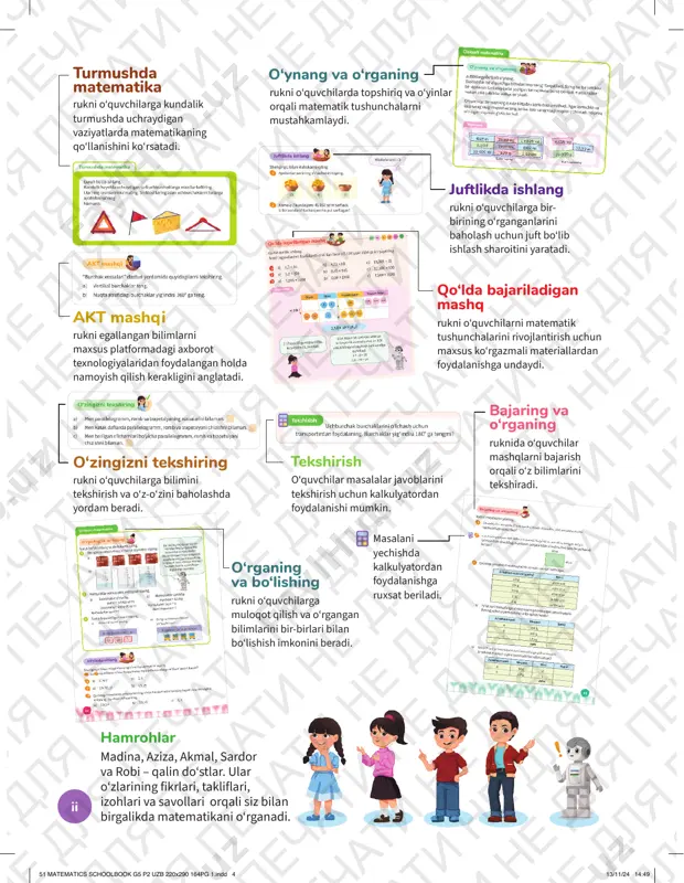 uzb 220x290 164pg 1.indd 351 matematics schoolbook g5 p2 uzb 220x290 164pg 1.indd 3 13/11/24 14:4913/11/24 14:49 ii akt mashqiakt mashqi rukni egallangan bilimlarni maxsus platformadagi axborot texnologiyalaridan foydalangan holda namoyish qilish kerakligini anglatadi. hamrohlar hamrohlar madina, aziza, akmal, sardor va robi – qalin do‘stlar. ular o‘zlarining fikrlari, takliflari, izohlari va savollari orqali siz bilan birgalikda matematikani o‘rganadi. juftlikda ishlangjuftlikda ishlang rukni o‘quvchilarga bir- birining o‘rganganlarini baholash uchun juft bo‘lib ishlash sharoitini yaratadi. o‘zingizni tekshiringo‘zingizni tekshiring rukni o‘quvchilarga bilimini tekshirish va o‘z-o‘zini baholashda yordam beradi. o‘rganing va bo‘lishing rukni o‘quvchilarga muloqot qilish va o‘rgangan bilimlarini bir-birlari bilan bo‘lishish imkonini beradi. qo‘lda bajariladigan qo‘lda bajariladigan mashqmashq rukni o‘quvchilarni matematik tushunchalarini rivojlantirish uchun maxsus ko‘rgazmali materiallardan foydalanishga undaydi. tekshirishtekshirish o‘quvchilar masalalar javoblarini tekshirish uchun kalkulyatordan foydalanishi mumkin. bajaring va bajaring va o‘rganingo‘rganing ruknida o‘quvchilar mashqlarni bajarish orqali o‘z bilimlarini tekshiradi. masalani yechishda kalkulyatordan foydalanishga ruxsat beriladi. turmushda turmushda matematikamatematika rukni o‘quvchilarga kundalik …