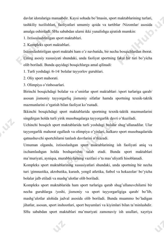 oliyat sportning fakat bir turi bo’yicha olib boriladi. bunda quyidagi bosqichlarga amal qilinadi: 1. turli yoshdagi /6-14/ bolalar tayyorlov guruhlari. 2. oliy sport mahorati. 3. olimpiya o’rinbosarlari. birinchi bosqichdagi bolalar va o’smirlar sport maktablari /sport turlariga qarab/ asosan jismoniy tayyorgarliq jismoniy sifatlar hamda sportning texnik-taktik mazmunlarini o’rgatish bilan faoliyat ko’rsatadi. ikkinchi bosqichdagi sport maktablarida sportning texnik-taktik mazmunlarini singdirgan holda turli yirik musobaqalarga tayyorgarlik davri o’tkaziladi. uchinchi bosqich sport maktablarida turli yoshdagi bolalar shug’ullanadilar. ular tayyorgarlik mahorat egallash va olimpiya o’yinlari, halkaro sport musobaqalarida qatnashuvchi sportchilarni tanlash davrlarini o’tkazadi. umuman olganda, ixtisoslashgan sport maktablarining ish faoliyati aniq va ixchamlashgan holda boshqarishni talab etadi. bunda sport maktablari ma’muriyati, ayniqsa, murabbiylarning vazifasi o’ta mas’uliyatli hisoblanadi. kompleks sport maktablarining xususiyatlari shundaki, unda sportning bir necha turi /gimnastika, akrobatika, kurash, yengil atletika, futbol va hokazolar/ bo’yicha bolalar jalb etiladi va mashg’ulotlar olib boriladi. kompleks sport maktablarida ham sport turlariga qarab shug’ullanuvchilarni bir necha guruhlarga /yoshi, …