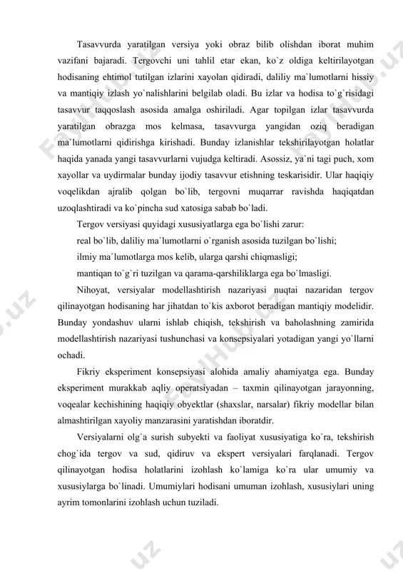 v ularni ishlab chiqish, tekshirish va baholashning zamirida modellashtirish nazariyasi tushunchasi va konsepsiyalari yotadigan yangi yo`llarni ochadi. fikriy eksperiment konsepsiyasi alohida amaliy ahamiyatga ega. bunday eksperiment murakkab aqliy operatsiyadan – taxmin qilinayotgan jarayonning, voqealar kechishining haqiqiy obyektlar (shaxslar, narsalar) fikriy modellar bilan almashtirilgan xayoliy manzarasini yaratishdan iboratdir. versiyalarni olg`a surish subyekti va faoliyat xususiyatiga ko`ra, tekshirish chog`ida tergov va sud, qidiruv va ekspert versiyalari farqlanadi. tergov qilinayotgan hodisa holatlarini izohlash ko`lamiga ko`ra ular umumiy va xususiylarga bo`linadi. umumiylari hodisani umuman izohlash, xususiylari uning ayrim tomonlarini izohlash uchun tuziladi. aniqligi darajasiga ko`ra tayin (aniq va mavjud) va axtaruv (qidiruv) versiyalari farqlanadi. birinchisi – bu ish uchun ahamiyatli obyektlarning (hodisalar, harakatlar, narsalar, jarayonlarning) hissiy-ko`rgazmali tasavvur etiladigan obrazlaridir; ikkinchisi – bu tergovchi deyarli hech qanday ma`lumotga ega bo`lmagan obyektlarni izlashning ehtimol tutilgan yo`llari xususidagi muammoli tasavvur etishdir. masalan, tergovchi hodisa sodir bo`lgan joyda murdani ko`zdan kechirishda yaralanish xususiyatlarini hisobga olib, qotil o`qotar quroldan …