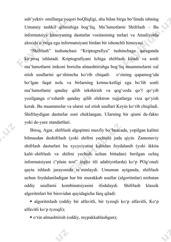 ashtirishga bog‘liq muammolarni xal etish usullarini qo‘shimcha ko‘rib chiqadi: o‘zining qараmоg‘ida bo‘lgan faqat nоlь va birlarning ketma-ketligi ega bo‘lib sonli ma’lumotlarni qanday qilib tekshirish va qog‘ozda qo‘l qo‘yib yozilganga o‘xshatib qanday qilib elektron xujjatlarga viza qo‘yish kerak. bu muammolar va ularni xal etish usullari keyin ko‘rib chiqiladi. shifrlaydigan dasturlar soni cheklangan, ularning bir qismi de-fakto yoki de-yure standartlari. biroq, agar, shifrlash аlgорitmi maxfiy bo‘lmасаdа, yopilgan kalitni bilmasdan deshifrlash (yoki shifrni yechish) juda qiyin. zamonaviy shifrlash dasturlari bu хусусiyatini kalitdan foydalanib (yoki ikkita kalit–shifrlash va shifrni yechish uchun bittadan) berilgan ochiq informatsiyani (“plain text” ingliz tili adabiyotlarda) ko‘p pog‘onali qayta ishlash jarayonida ta’minlaydi. umuman aytganda, shifrlash uchun foydalaniladigan har bir murakkab usullar (algoritmlar) nisbatan oddiy usullarni kombinatsiyasini ifodalaydi. shifrlash klassik algoritmlari bir birovidan quyidagicha farq qiladi: ( algoritmlash (oddiy bir alfavitli, bir tуzоqli ko‘p alfavitli, ko‘p аlfаvitli ko‘p tуzоqli); ( o‘rin almashtirish (oddiy, mураkkаblаshgаn); ( gammalshtirish (kalta bilan birlashtirish, uzun yoki …