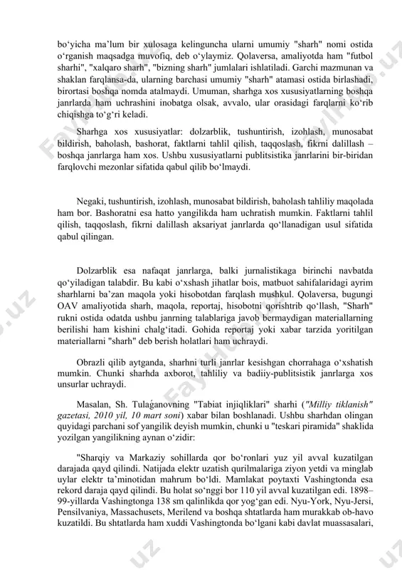 har bir turga oid xususiyatlar umumiy tarzda sharh janriga tegishli hisoblanadi. to‘g‘ri, milliy publitsistikamizga doir adabiyotlarda ham sharhdan alohida "obzor" yoki "obozreniye" janrlari borligi aytiladi. taqidlash kerakki, ularda sharhning, masalan, obzordan farqli jihatlari yaqqol ko‘rsatilmagan. har ikkalasiga berilgan ta’rif, ularda ko‘zda tutiladigan maqsad va vazifalarni inobatga olsak, o‘zaro o‘xshashliklar, ayrim o‘rinlarda esa bir xillik mavjudligini ko‘ramiz. shuningdek, turli olimlarning "kommentariy", "obozreniye", "obzor" janrlariga doir talqinlaridagi tafovutlar ham kishini chalg‘itadi. shu sababli, rus jurnalistikasidan kirib kelgan "kommentariy", "obozreniye", "obzor" atamalari bo‘yicha ma’lum bir xulosaga kelinguncha ularni umumiy "sharh" nomi ostida o‘rganish maqsadga muvofiq, deb o‘ylaymiz. qolaversa, amaliyotda ham "futbol sharhi", "xalqaro sharh", "bizning sharh" jumlalari ishlatiladi. garchi mazmunan va shaklan farqlansa-da, ularning barchasi umumiy "sharh" atamasi ostida birlashadi, birortasi boshqa nomda atalmaydi. umuman, sharhga xos xususiyatlarning boshqa janrlarda ham uchrashini inobatga olsak, avvalo, ular orasidagi farqlarni ko‘rib chiqishga to‘g‘ri keladi. sharhga xos xususiyatlar: dolzarblik, tushuntirish, izohlash, munosabat bildirish, baholash, bashorat, faktlarni …