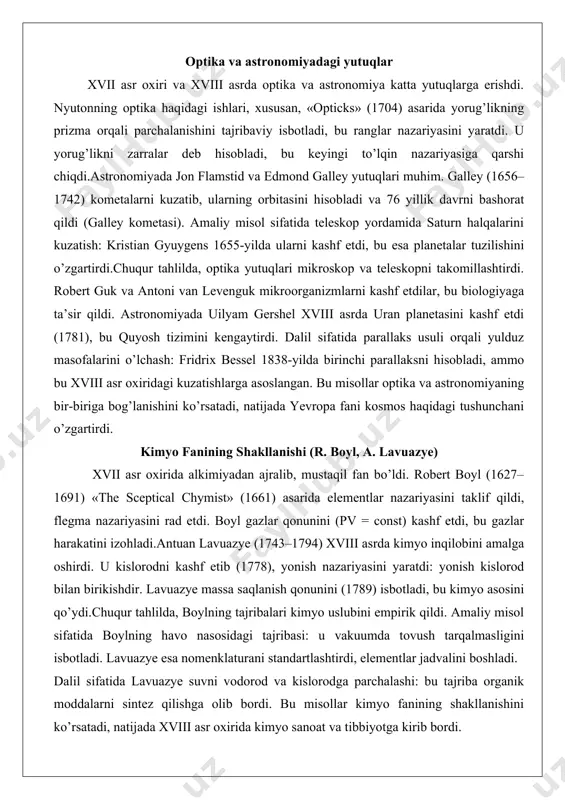 a yutuqlari mikroskop va teleskopni takomillashtirdi. robert guk va antoni van levenguk mikroorganizmlarni kashf etdilar, bu biologiyaga ta’sir qildi. astronomiyada uilyam gershel xviii asrda uran planetasini kashf etdi (1781), bu quyosh tizimini kengaytirdi. dalil sifatida parallaks usuli orqali yulduz masofalarini o’lchash: fridrix bessel 1838-yilda birinchi parallaksni hisobladi, ammo bu xviii asr oxiridagi kuzatishlarga asoslangan. bu misollar optika va astronomiyaning bir-biriga bog’lanishini ko’rsatadi, natijada yevropa fani kosmos haqidagi tushunchani o’zgartirdi. kimyo fanining shakllanishi (r. boyl, a. lavuazye) xvii asr oxirida alkimiyadan ajralib, mustaqil fan bo’ldi. robert boyl (1627–1691) «the sceptical chymist» (1661) asarida elementlar nazariyasini taklif qildi, flegma nazariyasini rad etdi. boyl gazlar qonunini (pv = const) kashf etdi, bu gazlar harakatini izohladi.antuan lavuazye (1743–1794) xviii asrda kimyo inqilobini amalga oshirdi. u kislorodni kashf etib (1778), yonish nazariyasini yaratdi: yonish kislorod bilan birikishdir. lavuazye massa saqlanish qonunini (1789) isbotladi, bu kimyo asosini qo’ydi.chuqur tahlilda, boylning tajribalari kimyo uslubini empirik qildi. amaliy …