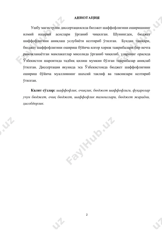 .......................................... 10 1.5. тадқиқот натижаларининг илмий-назарий ва амалий аҳамияти.... 11 1.6. диссертация таркибининг қисқача тавсифи...................................... 11 ii боб. адабиётлар шарҳи................................................................... 13 2.1. бюджет шаффофлиги, унинг моҳияти ва аҳамияти ………............. 13 2.2. бюджет шаффолигини таъминлашда бюджет қонунчилигини такомиллаштириш зарурияти ва бюджет ҳужжатларига қшйилган талаблар …………………………………………................................ 17 2.3. бюджет шаффолигини таъминлашда назорат органларининг ўрни.. 22 iii боб. тадқиқот методологияси................................................. 24 3.1. тадқиқот дизайни ................................................................................ 26 3.2. таҳлил учун қўлланиладиган усуллар.............................................. 27 3.3. маълумотларни шакллантириш манбалари…….............................. 29 3.4. бюджет шаффофлиги даражсини аниқлаш методикаси……………. 29 iv боб. таҳлил ва натижалар............................................................ 32 4.1. бюджет шаффофлиги даражасини ошириш бўйича хориж мамлакатлари тажрибаси……………………………………............... 32 4.2. ўзбекистонда бюджет шаффофлигининг жорий ҳолати таҳлили …. 37 4.3. ўзбекистонда бюджет шаффофлигини янада ошириш истиқболлари 45 v боб. хулоса ва таклифлар .......................................................... 52 5.1. тадқиқотнинг асосий илмий ва амалий янгилиги ва натижалари... 52 5.2. тадқиқот натижасида келтирилган асосий тавсия ва таклифлар ... 55 5.3. тадқиқот қамрови чегаралари........................................................... 56 5.4. келажакдаги тадқиқотлар учун …