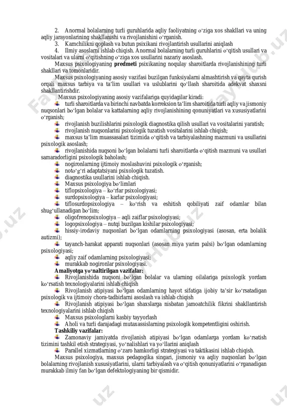 ) ta’sirida yuzaga keladigan o‘ziga xos holatlarni o‘rganadi, bu bolaning psixologik-ijtimoiy rivojlanishining sekinlashishi yoki o‘ziga xos xususiyatlarida namoyon bo‘ladi, uning ijtimoiy-psixologik moslashuvi, ta’lim makoniga qo‘shilishi va keyingi kasbiy o‘zini o‘zi belgilashini qiyinlashtiradi. e.l.goncharovaga ko‘ra, maxsus psixologiya - bu “bolalarning maxsus ta’lim va tarbiya sharoitlariga bo‘lgan ehtiyojini va kattalarning psixologik yordamning maxsus shakllariga bo‘lgan ehtiyojini belgilovchi jismoniy va ruhiy nuqsonlarga ega bo‘lgan odamlarning rivojlanish muammolarini o‘rganadigan rivojlanish psixologiyasi sohasi.” shuningdek, maxsus psixologiya - psixologiyaning g‘ayritabiiy bolalarning ruhiy xususiyatlarini o‘rganishga bag‘ishlangan bo‘limi bo‘lib, uning nuqsoni miya yarim korteksining diffuz shikastlanishi, analizatorlarning buzilishi yoki eshitishning saqlanib qolgan nutqi rivojlanmaganligi tufayli yuzaga keladi. maxsus psixologiyaning maqsadi – deviant rivojlanish qonuniyatlari, uning sabablari va mexanizmlari, og‘ishlari va aqliy rivojlanishining buzilishi bo‘lgan odamlar tomonidan ijtimoiy- madaniy tajribani o‘zlashtirish xususiyatlarini o‘rganishdan iborat. shuningdek, ta’lim va tarbiyaning maxsus usullari va uslublari ta’sirida g‘ayritabiiy bolalarning turli toifalarida aqliy rivojlanish, shaxsiyatni shakllantirish qonuniyatlarini o‘rganish. v.i.lubovskiyga ko‘ra fan doirasida quyidagi maqsadlar …