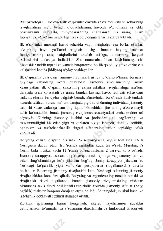 taqil bilim olish) yigit va qizlarda dunyoqarashning shakllanishiga, ularda mustaqillik va burch hissining tarkib topishiga, bilimning turli sohalarida ularning ijodiy qobiliyatini avj oldirishga katta ta’sir ko‘rsatadi. rus psixologi l.i.bojovich ilk o‘spirinlik davrida shaxs motivatsion sohasining rivojlanishiga urg‘u beradi: o‘quvchilarning hayotda o‘z o‘rnini va ichki pozitsiyasini aniqlashi, dunyoqarashning shakllanishi va uning bilish faoliyatiga, o‘z-o‘zini anglashga va axloqiy ongga ta’siri nazarda tutiladi. ilk o‘spirinlar mustaqil hayot sohasida yaqin istiqbolga ega bo‘lar ekanlar, o‘zlarining hayot yo‘llarini belgilab olishga, bundan buyongi mehnat faoliyatlarining aniq istiqbollarini aniqlab olishga, o‘zlarining kelgusi ixtisoslarini tanlashga intiladilar. shu munosabat bilan kasb-hunarga oid qiziqishlar tarkib topadi va yanada barqarorroq bo‘lib qoladi, yigit va qizlar o‘z kelajaklari haqida jiddiyroq o‘ylay boshlaydilar. ilk o‘spirinlik davridagi jismoniy rivojlanish ustida to‘xtalib o‘tamiz, bu narsa quyidagi sabablarga ko‘ra muhimdir. jismoniy rivojlanishning ayrim xususiyatlari ilk o‘spirin shaxsining ayrim sifatlari rivojlanishiga ma’lum darajada ta’sir ko‘rsatadi va uning bundan keyingi hayot faoliyati sohasidagi imkoniyatlarini bir qadar belgilab beradi. …