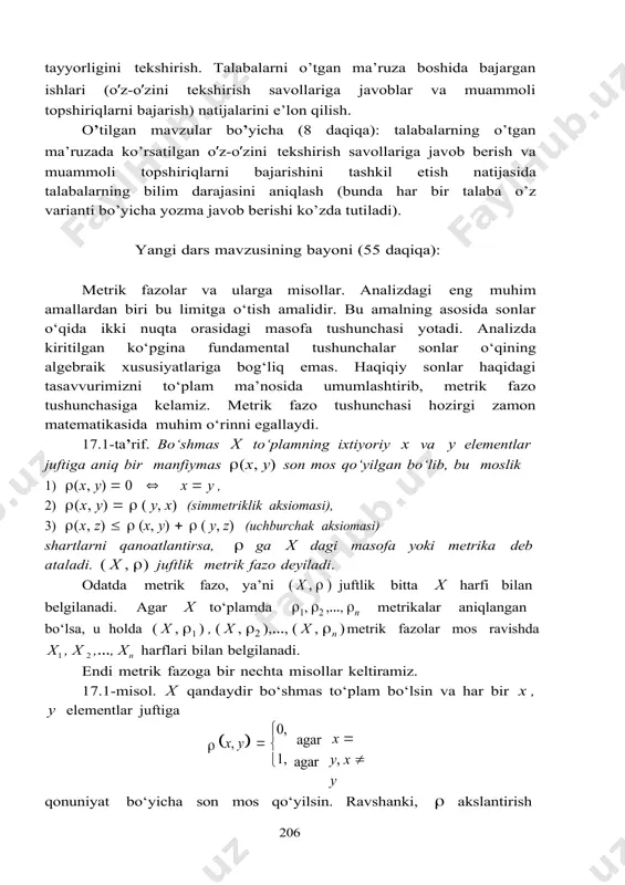 hirish savollariga javoblar va muammoli topshiriqlarni bajarish) natijalarini e’lon qilish. o’tilgan mavzular bo’yicha (8 daqiqa): talabalarning o’tgan ma’ruzada ko’rsatilgan o’z-o’zini tekshirish savollariga javob berish va muammoli topshiriqlarni bajarishini tashkil etish natijasida talabalarning bilim darajasini aniqlash (bunda har bir talaba o’z varianti bo’yicha yozma javob berishi ko’zda tutiladi). yangi dars mavzusining bayoni (55 daqiqa): metrik fazolar va ularga misollar. analizdagi eng muhim amallardan biri bu limitga o‘tish amalidir. bu amalning asosida sonlar o‘qida ikki nuqta orasidagi masofa tushunchasi yotadi. analizda kiritilgan ko‘pgina fundamental tushunchalar sonlar o‘qining algebraik xususiyatlariga bog‘liq emas. haqiqiy sonlar haqidagi tasavvurimizni to‘plam ma’nosida umumlashtirib, metrik fazo tushunchasiga kelamiz. metrik fazo tushunchasi hozirgi zamon matematikasida muhim o‘rinni egallaydi. 17.1-ta’rif. bo‘shmas x to‘plamning ixtiyoriy x va y elementlar juftiga aniq bir manfiymas (x, y) son mos qo‘yilgan bo‘lib, bu moslik 1) (x, y)  0  x  y , 2) (x, y)   ( y, x) (simmetriklik aksiomasi), …