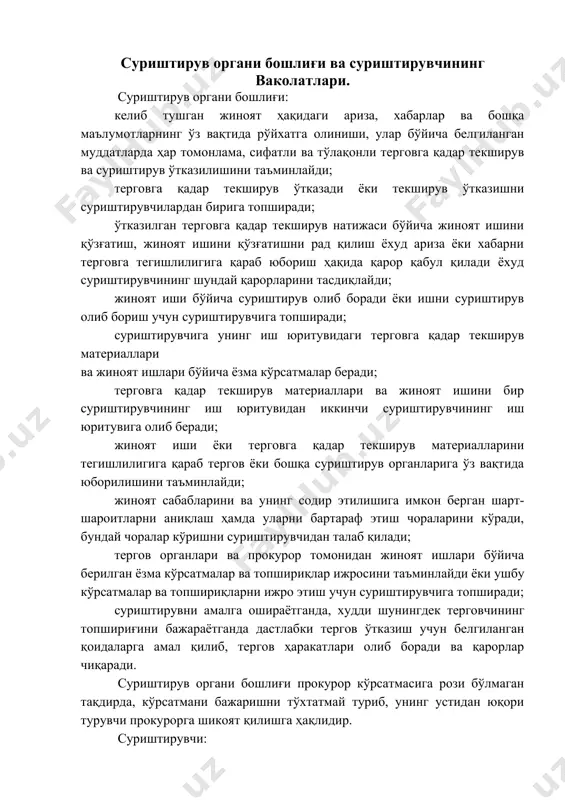 анларига ўз вақтида юборилишини таъминлайди; жиноят сабабларини ва унинг содир этилишига имкон берган шарт-шароитларни аниқлаш ҳамда уларни бартараф этиш чораларини кўради, бундай чоралар кўришни суриштирувчидан талаб қилади; тергов органлари ва прокурор томонидан жиноят ишлари бўйича берилган ёзма кўрсатмалар ва топшириқлар ижросини таъминлайди ёки ушбу кўрсатмалар ва топшириқларни ижро этиш учун суриштирувчига топширади; суриштирувни амалга ошираётганда, худди шунингдек терговчининг топшириғини бажараётганда дастлабки тергов ўтказиш учун белгиланган қоидаларга амал қилиб, тергов ҳаракатлари олиб боради ва қарорлар чиқаради. суриштирув органи бошлиғи прокурор кўрсатмасига рози бўлмаган тақдирда, кўрсатмани бажаришни тўхтатмай туриб, унинг устидан юқори турувчи прокурорга шикоят қилишга ҳақлидир. суриштирувчи: иш юритувига топширилган жиноят ҳақидаги ариза, хабарлар ва бошқа маълумотлар бўйича белгиланган муддатларда ҳар томонлама, сифатли ва тўлақонли терговга қадар текширув ва суриштирув ўтказади; терговга қадар текширув ўтказиш натижаси бўйича жиноят ишини қўзғатиш, жиноят ишини қўзғатишни рад қилиш ёхуд ариза ёки хабарни терговга тегишлилигига қараб юбориш тўғрисида қарор қабул қилади; суриштирув органи бошлиғи томонидан …