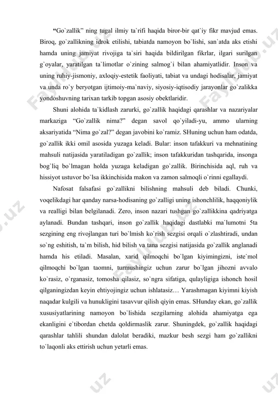 uchun zarur bo`lgan jihozni avvalo ko`rasiz, o`rganasiz, tomosha qilasiz, so`ngra sifatiga, qulayligiga ishonch hosil qilganingizdan keyin ehtiyojingiz uchun ishlatasiz… yarashmagan kiyimni kiyish naqadar kulgili va hunukligini tasavvur qilish qiyin emas. shunday ekan, go`zallik xususiyatlarining namoyon bo`lishida sezgilarning alohida ahamiyatga ega ekanligini e`tibordan chetda qoldirmaslik zarur. shuningdek, go`zallik haqidagi qarashlar tahlili shundan dalolat beradiki, mazkur besh sezgi ham go`zallikni to`laqonli aks ettirish uchun yetarli emas. go`zallikning namoyon bo`lishi, shakllanishi va his etishida muayyan unsurlar mezoniy vazifasini o`taydi. bular- me`yor, maqsadga muvofiqlik, tartiblilik, uyg`unlik, hamohanglik, moslik, yaxlitlik, birlik, muyanosiblik, tenglik va hokazo. mazkur tushunchalar narsa-hodisalardan bevosita yoki bilvosita ishtirok etib, undagi go`zallikni namoyon ettiradi. masalan, bahor faslining go`zalligi tabiatning uyg`onishi, ko`klamning yuz ochishi bilan, qish fasli esa oppoq qor bilan o`ziga xos go`zallikni moslik va mutanosiblik unsuri muhim ahamiyat kasb etadi. go`zallik sifatlari tug`yoniylik, maftunkorlik, foydalilik, mo`jizaviylik singari tushunchalar orqali izohlanadi. go`zallikning xususiyatlari esa qulaylik, manfaatdorlik, yoqimlilik, chiroylilik tushunchalari bilan belgilanadi. unsurlar, …