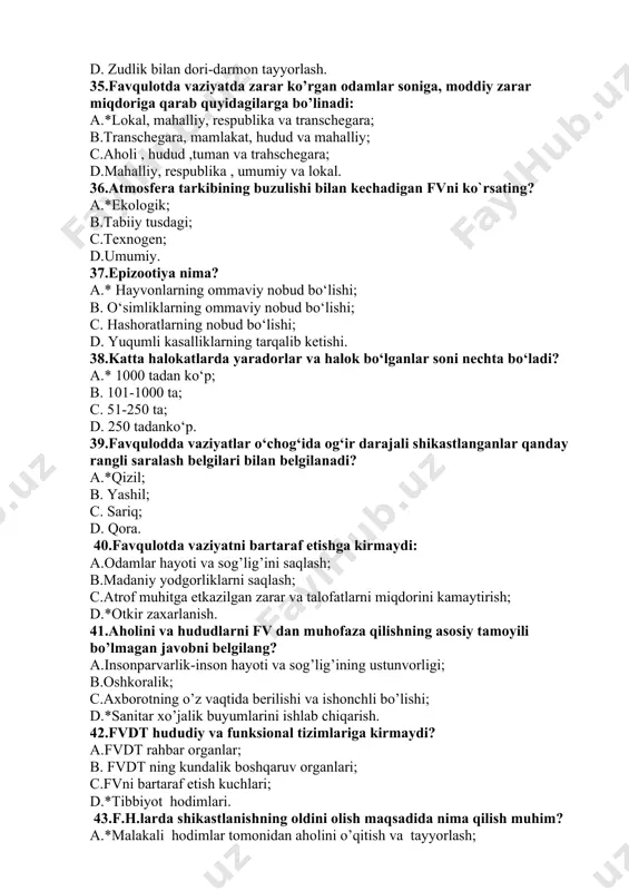 igi; b.oshkoralik; c.axborotning o’z vaqtida berilishi va ishonchli bo’lishi; d.*sanitar xo’jalik buyumlarini ishlab chiqarish. 42.fvdt hududiy va funksional tizimlariga kirmaydi? a.fvdt rahbar organlar; b. fvdt ning kundalik boshqaruv organlari; c.fvni bartaraf etish kuchlari; d.*tibbiyot hodimlari. 43.f.h.larda shikastlanishning oldini olish maqsadida nima qilish muhim? a.*malakali hodimlar tomonidan aholini o’qitish va tayyorlash; b. bir necha bor ogohlantirish; c. suv zahirasini to`plash; d. evakuasiya qilish zarur. 44.halokatlarda asosiy shikastlovchi omillarga kirmaydi? a.fizik va kimyoviy omillar; b.radioaktiv va biolohik omiliar; c.bakteriologik omillar; d.*gistologik. 45.o’zres ning “fuqoralar muhofazasi haqida”gi qonuni qachon chiqarigan? a.*2000 yil26 mayda; b.2006 yil 15 iyun; c.1998 yil 24 may; d.2003 yil 12 iyul. 46.qizil yarim oy jamiyatining vazifalariga kirmaydi? a.fv vazirligi va sog’liqni saqlash organlari bilanfv chog’ida kasallar va zarar ko’rgan aholiga tibbiy yo’rdam ko’rsatish ; b.vazirliklar,idoralar,mahalliy boshqaruv organlai rahbarligida sanitariya bo’linmalarini tuzish; c.sog’liqni saqlash o’rganlari bilan birgalikda o’rta maxsus va umumta’lim maktablarda sanitariya nuqtalarini tashkil e’tish; d.*oziq-ovqat omborlarini qurilishiga rahbarlik …