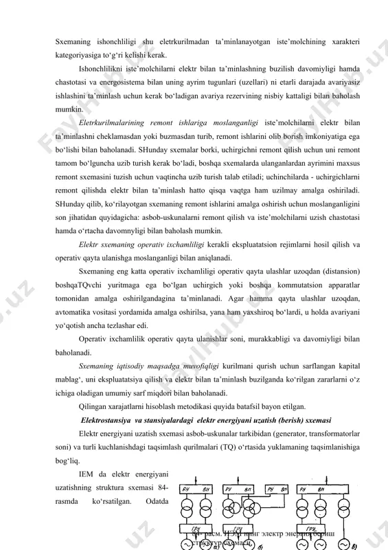 salalar hal qilinadi. eletrkurilmaning bosh sxemasini tanlashga ta’sir etadigan kompleks shartlardan sxemalarga qo‘yiladigan quyidagi asosiy talablarni ko‘rsatish mumkin: iste’molchilarni elektr bilan ta’minlashning ishonchliligi; remont ishlarining bajarilishiga moslanganligi; elektrik sxemaning operativ ixchamliligi; iqtisodiy jihatdan maqsadga muvofiqligi. ishonchlilik - bu eletrkurilmaning elektr tarmog‘i uchastkasining yoki energosistemaning iste’molchilarini belgilangan sifatdagi elektr energiyasi bilan uzluksiz, to‘la ta’minlash xususiyatidir. sxemaning istagan joyidagi asbob-uskunaning buzilishi, elektr bilan ta’minlashni, sistemaga energiya berishni, shina orqali quvvatni tranzitlashni mumkin qadar buzmasligi kerak. sxemaning ishonchliligi shu eletrkurilmadan ta’minlanayotgan iste’molchining xarakteri kategoriyasiga to‘g‘ri kelishi kerak. ishonchlilikni iste’molchilarni elektr bilan ta’minlashning buzilish davomiyligi hamda chastotasi va energosistema bilan uning ayrim tugunlari (uzellari) ni etarli darajada avariyasiz ishlashini ta’minlash uchun kerak bo‘ladigan avariya rezervining nisbiy kattaligi bilan baholash mumkin. eletrkurilmalarining remont ishlariga moslanganligi iste’molchilarni elektr bilan ta’minlashni cheklamasdan yoki buzmasdan turib, remont ishlarini olib borish imkoniyatiga ega bo‘lishi bilan baholanadi. shunday sxemalar borki, uchirgichni remont qilish uchun uni remont tamom bo‘lguncha uzib turish …