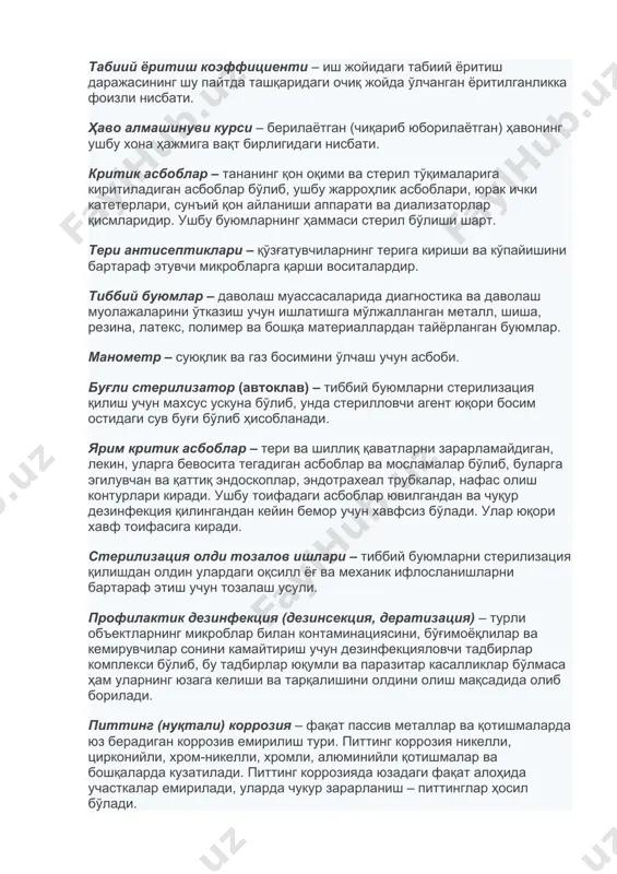 и. контаминация – меъёрда стерил (тоза) тўқима ва бўшлиқларга юқумли, органик ва кимёвий агентларни ёки материалларни тушиши. табиий ёритиш коэффициенти – иш жойидаги табиий ёритиш даражасининг шу пайтда ташқаридаги очиқ жойда ўлчанган ёритилганликка фоизли нисбати. ҳаво алмашинуви курси – берилаётган (чиқариб юборилаётган) ҳавонинг ушбу хона ҳажмига вақт бирлигидаги нисбати. критик асбоблар – тананинг қон оқими ва стерил тўқималарига киритиладиган асбоблар бўлиб, ушбу жарроҳлик асбоблари, юрак ички катетерлари, сунъий қон айланиши аппарати ва диализаторлар қисмларидир. ушбу буюмларнинг ҳаммаси стерил бўлиши шарт. тери антисептиклари – қўзғатувчиларнинг терига кириши ва кўпайишини бартараф этувчи микробларга қарши воситалардир. тиббий буюмлар – даволаш муассасаларида диагностика ва даволаш муолажаларини ўтказиш учун ишлатишга мўлжалланган металл, шиша, резина, латекс, полимер ва бошқа материаллардан тайёрланган буюмлар. манометр – суюқлик ва газ босимини ўлчаш учун асбоби. буғли стерилизатор (автоклав) – тиббий буюмларни стерилизация қилиш учун махсус ускуна бўлиб, унда стерилловчи агент юқори босим остидаги сув буғи бўлиб ҳисобланади. ярим критик асбоблар …